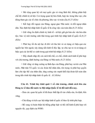 Trương Ngọc Thái tổ 15 lớp Y3D (2011-2017)
+ Mở rộng quan hệ với mọi quốc gia và vùng lãnh thổ, không phân biệt
chế độ chính trị xã hội. Coi trọng quan hệ hòa bình, hợp tác trong khu vực; chủ
động tham gia các tổ chức đa phương, khu vực và toàn cầu.(0,25 điểm)
+ Kết hợp đối ngoại của Đảng, ngoại giao Nhà nước và đối ngoại nhân
dân. Xác định hội nhập kinh tế quốc tế là công việc của toàn dân.(0,25 điểm)
+ Giữ vững ổn định chính trị, kinh tế - xã hội; giữ gìn bản sắc văn hóa dân
tộc; bảo vệ môi trường sinh thái trong quá trình hội nhập kinh tế quốc tế.(0,25
điểm)
+ Phát huy tối đa nội lực đi đôi với thu hút và sử dụng có hiệu quả các
nguồn lực bên ngoài; xây dựng nền kinh tế độc lập, tự chủ; tạo ra và sử dụng có
hiệu quả các lợi thế so sánh trong quá trình hội nhập.(0,25 điểm)
+ Đẩy nhanh nhịp độ cải cách thể chế, cơ chế, chính sách kinh tế phù hợp
với chủ trương, định hướng của Đảng và Nhà nước.(0,25 điểm)
+ Giữ vững và tăng cường sự lãnh đạo của Đảng, phát huy vai trò của Nhà
nước, Mặt trận Tổ quốc và các đoàn thể nhân dân, tôn trọng và phát huy quyền
làm chủ tập thể của nhân dân, tăng cường sức mạnh khối đại đoàn kết toàn dân
trong tiến trình hội nhập kinh tế quốc tế. (0,5điểm)
Câu 41. Trình bày khái quát 1 số chủ trương, chính sách lớn của
Đảng ta về đưa đất nước ta Hội nhập Quốc tế từ đổi mới đến nay.
- Đưa các quan hệ quốc tế đã được thiết lập đi vào chiều sâu, ổn định, bền
vững.
- Chủ động và tích cực hội nhập kinh tế quốc tế theo lộ trình phù hợp.
- Bổ sung và hoàn thiện hệ thống pháp luật và thể chế kinh tế phù hợp với
nguyên tắc, quy định của WHO.
 