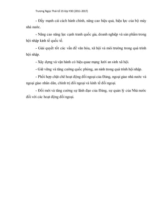 Trương Ngọc Thái tổ 15 lớp Y3D (2011-2017)
- Đẩy mạnh cải cách hành chính, nâng cao hiệu quả, hiệu lực của bộ máy
nhà nước.
- Nâng cao năng lực cạnh tranh quốc gia, doanh nghiệp và sản phẩm trong
hội nhập kinh tế quốc tế.
- Giải quyết tốt các vấn đề văn hóa, xã hội và môi trường trong quá trình
hội nhập.
- Xây dựng và vận hành có hiệu quae mạng lưới an sinh xã hội.
- Giữ vững và tăng cường quốc phòng, an ninh trong quá trình hội nhập.
- Phối hợp chặt chẽ hoạt động đối ngoại của Đảng, ngoại giao nhà nước và
ngoại giao nhân dân, chính trị đối ngoại và kinh tế đối ngoại.
- Đổi mới và tăng cường sự lãnh đạo của Đảng, sự quản lý của Nhà nước
đối với các hoạt động đối ngoại.
 