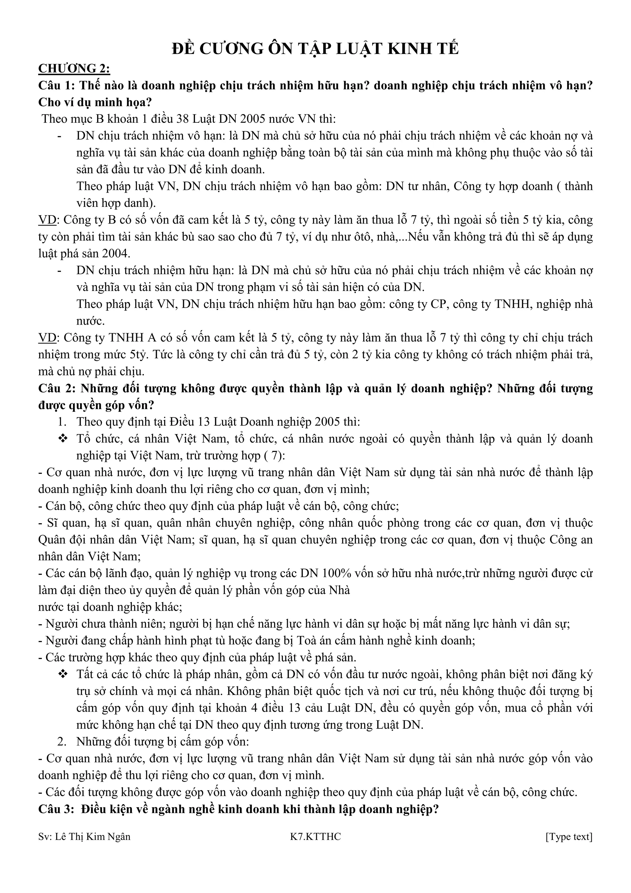 Sv: Lê Thị Kim Ngân K7.KTTHC [Type text]
ĐỀ CƢƠNG ÔN TẬP LUẬT KINH TẾ
CHƢƠNG 2:
Câu 1: Thế nào là doanh nghiệp chịu trách nhiệm hữu hạn? doanh nghiệp chịu trách nhiệm vô hạn?
Cho ví dụ minh họa?
Theo mục B khoản 1 điều 38 Luật DN 2005 nước VN thì:
- DN chịu trách nhiệm vô hạn: là DN mà chủ sở hữu của nó phải chịu trách nhiệm về các khoản nợ và
nghĩa vụ tài sản khác của doanh nghiệp bằng toàn bộ tài sản của mình mà không phụ thuộc vào số tài
sản đã đầu tư vào DN để kinh doanh.
Theo pháp luật VN, DN chịu trách nhiệm vô hạn bao gồm: DN tư nhân, Công ty hợp doanh ( thành
viên hợp danh).
VD: Công ty B có số vốn đã cam kết là 5 tỷ, công ty này làm ăn thua lỗ 7 tỷ, thì ngoài số tiền 5 tỷ kia, công
ty còn phải tìm tài sản khác bù sao sao cho đủ 7 tỷ, ví dụ như ôtô, nhà,...Nếu vẫn không trả đủ thì sẽ áp dụng
luật phá sản 2004.
- DN chịu trách nhiệm hữu hạn: là DN mà chủ sở hữu của nó phải chịu trách nhiệm về các khoản nợ
và nghĩa vụ tài sản của DN trong phạm vi số tài sản hiện có của DN.
Theo pháp luật VN, DN chịu trách nhiệm hữu hạn bao gồm: công ty CP, công ty TNHH, nghiệp nhà
nước.
VD: Công ty TNHH A có số vốn cam kết là 5 tỷ, công ty này làm ăn thua lỗ 7 tỷ thì công ty chỉ chịu trách
nhiệm trong mức 5tỷ. Tức là công ty chỉ cần trả đủ 5 tỷ, còn 2 tỷ kia công ty không có trách nhiệm phải trả,
mà chủ nợ phải chịu.
Câu 2: Những đối tƣợng không đƣợc quyền thành lập và quản lý doanh nghiệp? Những đối tƣợng
đƣợc quyền góp vốn?
1. Theo quy định tại Điều 13 Luật Doanh nghiệp 2005 thì:
 Tổ chức, cá nhân Việt Nam, tổ chức, cá nhân nước ngoài có quyền thành lập và quản lý doanh
nghiệp tại Việt Nam, trừ trường hợp ( 7):
- Cơ quan nhà nước, đơn vị lực lượng vũ trang nhân dân Việt Nam sử dụng tài sản nhà nước để thành lập
doanh nghiệp kinh doanh thu lợi riêng cho cơ quan, đơn vị mình;
- Cán bộ, công chức theo quy định của pháp luật về cán bộ, công chức;
- Sĩ quan, hạ sĩ quan, quân nhân chuyên nghiệp, công nhân quốc phòng trong các cơ quan, đơn vị thuộc
Quân đội nhân dân Việt Nam; sĩ quan, hạ sĩ quan chuyên nghiệp trong các cơ quan, đơn vị thuộc Công an
nhân dân Việt Nam;
- Các cán bộ lãnh đạo, quản lý nghiệp vụ trong các DN 100% vốn sở hữu nhà nước,trừ những người được cử
làm đại diện theo ủy quyền để quản lý phần vốn góp của Nhà
nước tại doanh nghiệp khác;
- Người chưa thành niên; người bị hạn chế năng lực hành vi dân sự hoặc bị mất năng lực hành vi dân sự;
- Người đang chấp hành hình phạt tù hoặc đang bị Toà án cấm hành nghề kinh doanh;
- Các trường hợp khác theo quy định của pháp luật về phá sản.
 Tất cả các tổ chức là pháp nhân, gồm cả DN có vốn đầu tư nước ngoài, không phân biệt nơi đăng ký
trụ sở chính và mọi cá nhân. Không phân biệt quốc tịch và nơi cư trú, nếu không thuộc đối tượng bị
cấm góp vốn quy định tại khoản 4 điều 13 cảu Luật DN, đều có quyền góp vốn, mua cổ phần với
mức không hạn chế tại DN theo quy định tương ứng trong Luật DN.
2. Những đối tượng bị cấm góp vốn:
- Cơ quan nhà nước, đơn vị lực lượng vũ trang nhân dân Việt Nam sử dụng tài sản nhà nước góp vốn vào
doanh nghiệp để thu lợi riêng cho cơ quan, đơn vị mình.
- Các đối tượng không được góp vốn vào doanh nghiệp theo quy định của pháp luật về cán bộ, công chức.
Câu 3: Điều kiện về ngành nghề kinh doanh khi thành lập doanh nghiệp?
 