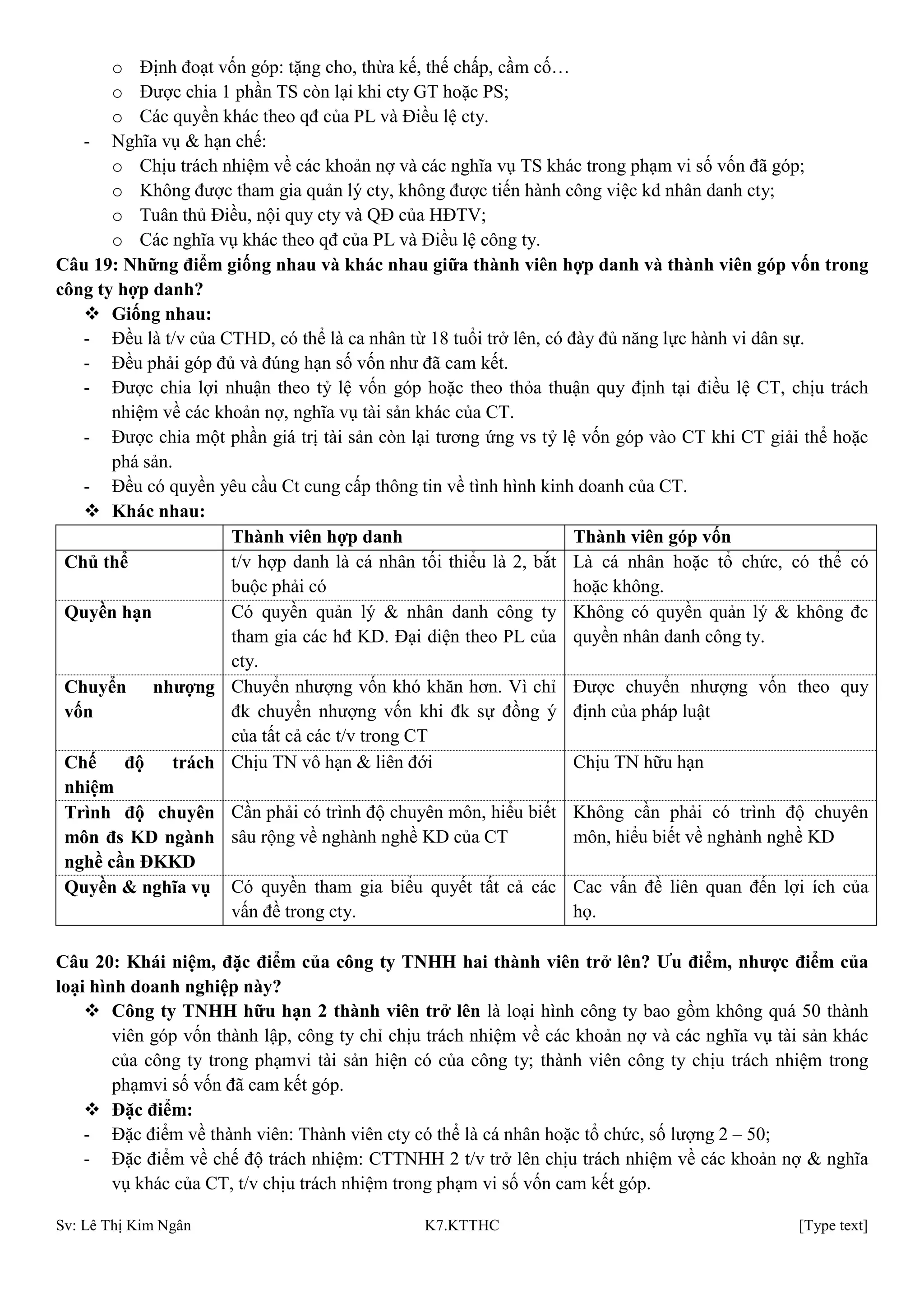 Sv: Lê Thị Kim Ngân K7.KTTHC [Type text]
o Định đoạt vốn góp: tặng cho, thừa kế, thế chấp, cầm cố…
o Được chia 1 phần TS còn lại khi cty GT hoặc PS;
o Các quyền khác theo qđ của PL và Điều lệ cty.
- Nghĩa vụ & hạn chế:
o Chịu trách nhiệm về các khoản nợ và các nghĩa vụ TS khác trong phạm vi số vốn đã góp;
o Không được tham gia quản lý cty, không được tiến hành công việc kd nhân danh cty;
o Tuân thủ Điều, nội quy cty và QĐ của HĐTV;
o Các nghĩa vụ khác theo qđ của PL và Điều lệ công ty.
Câu 19: Những điểm giống nhau và khác nhau giữa thành viên hợp danh và thành viên góp vốn trong
công ty hợp danh?
 Giống nhau:
- Đều là t/v của CTHD, có thể là ca nhân từ 18 tuổi trở lên, có đày đủ năng lực hành vi dân sự.
- Đều phải góp đủ và đúng hạn số vốn như đã cam kết.
- Được chia lợi nhuận theo tỷ lệ vốn góp hoặc theo thỏa thuận quy định tại điều lệ CT, chịu trách
nhiệm về các khoản nợ, nghĩa vụ tài sản khác của CT.
- Được chia một phần giá trị tài sản còn lại tương ứng vs tỷ lệ vốn góp vào CT khi CT giải thể hoặc
phá sản.
- Đều có quyền yêu cầu Ct cung cấp thông tin về tình hình kinh doanh của CT.
 Khác nhau:
Thành viên hợp danh Thành viên góp vốn
Chủ thể t/v hợp danh là cá nhân tối thiểu là 2, bắt
buộc phải có
Là cá nhân hoặc tổ chức, có thể có
hoặc không.
Quyền hạn Có quyền quản lý & nhân danh công ty
tham gia các hđ KD. Đại diện theo PL của
cty.
Không có quyền quản lý & không đc
quyền nhân danh công ty.
Chuyển nhƣợng
vốn
Chuyển nhượng vốn khó khăn hơn. Vì chỉ
đk chuyển nhượng vốn khi đk sự đồng ý
của tất cả các t/v trong CT
Được chuyển nhượng vốn theo quy
định của pháp luật
Chế độ trách
nhiệm
Chịu TN vô hạn & liên đới Chịu TN hữu hạn
Trình độ chuyên
môn đs KD ngành
nghề cần ĐKKD
Cần phải có trình độ chuyên môn, hiểu biết
sâu rộng về nghành nghề KD của CT
Không cần phải có trình độ chuyên
môn, hiểu biết về nghành nghề KD
Quyền & nghĩa vụ Có quyền tham gia biểu quyết tất cả các
vấn đề trong cty.
Cac vấn đề liên quan đến lợi ích của
họ.
Câu 20: Khái niệm, đặc điểm của công ty TNHH hai thành viên trở lên? Ƣu điểm, nhƣợc điểm của
loại hình doanh nghiệp này?
 Công ty TNHH hữu hạn 2 thành viên trở lên là loại hình công ty bao gồm không quá 50 thành
viên góp vốn thành lập, công ty chỉ chịu trách nhiệm về các khoản nợ và các nghĩa vụ tài sản khác
của công ty trong phạmvi tài sản hiện có của công ty; thành viên công ty chịu trách nhiệm trong
phạmvi số vốn đã cam kết góp.
 Đặc điểm:
- Đặc điểm về thành viên: Thành viên cty có thể là cá nhân hoặc tổ chức, số lượng 2 – 50;
- Đặc điểm về chế độ trách nhiệm: CTTNHH 2 t/v trở lên chịu trách nhiệm về các khoản nợ & nghĩa
vụ khác của CT, t/v chịu trách nhiệm trong phạm vi số vốn cam kết góp.
 