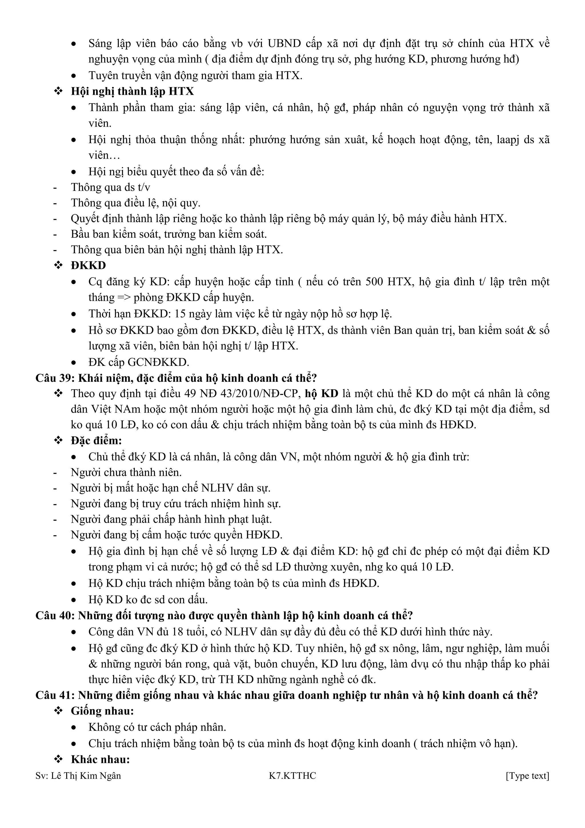 Sv: Lê Thị Kim Ngân K7.KTTHC [Type text]
Sáng lập viên báo cáo bằng vb với UBND cấp xã nơi dự định đặt trụ sở chính của HTX về
nghuyện vọng của mình ( địa điểm dự định đóng trụ sở, phg hướng KD, phương hướng hđ)
Tuyên truyền vận động người tham gia HTX.
 Hội nghị thành lập HTX
Thành phần tham gia: sáng lập viên, cá nhân, hộ gđ, pháp nhân có nguyện vọng trở thành xã
viên.
Hội nghị thỏa thuận thống nhất: phướng hướng sản xuât, kế hoạch hoạt động, tên, laapj ds xã
viên…
Hội ngị biểu quyết theo đa số vấn đề:
- Thông qua ds t/v
- Thông qua điều lệ, nội quy.
- Quyết định thành lập riêng hoặc ko thành lập riêng bộ máy quản lý, bộ máy điều hành HTX.
- Bầu ban kiểm soát, trưởng ban kiểm soát.
- Thông qua biên bản hội nghị thành lập HTX.
 ĐKKD
Cq đăng ký KD: cấp huyện hoặc cấp tỉnh ( nếu có trên 500 HTX, hộ gia đình t/ lập trên một
tháng => phòng ĐKKD cấp huyện.
Thời hạn ĐKKD: 15 ngày làm việc kể từ ngày nộp hồ sơ hợp lệ.
Hồ sơ ĐKKD bao gồm đơn ĐKKD, điều lệ HTX, ds thành viên Ban quản trị, ban kiểm soát & số
lượng xã viên, biên bản hội nghị t/ lập HTX.
ĐK cấp GCNĐKKD.
Câu 39: Khái niệm, đặc điểm của hộ kinh doanh cá thể?
 Theo quy định tại điều 49 NĐ 43/2010/NĐ-CP, hộ KD là một chủ thể KD do một cá nhân là công
dân Việt NAm hoặc một nhóm người hoặc một hộ gia đình làm chủ, đc đký KD tại một địa điểm, sd
ko quá 10 LĐ, ko có con dấu & chịu trách nhiệm bằng toàn bộ ts của mình đs HĐKD.
 Đặc điểm:
Chủ thể đký KD là cá nhân, là công dân VN, một nhóm người & hộ gia đình trừ:
- Người chưa thành niên.
- Người bị mất hoặc hạn chế NLHV dân sự.
- Người đang bị truy cứu trách nhiệm hình sự.
- Người đang phải chấp hành hình phạt luật.
- Người đang bị cấm hoặc tước quyền HĐKD.
Hộ gia đình bị hạn chế về số lượng LĐ & đại điểm KD: hộ gđ chỉ đc phép có một đại điểm KD
trong phạm vi cả nước; hộ gđ có thể sd LĐ thường xuyên, nhg ko quá 10 LĐ.
Hộ KD chịu trách nhiệm bằng toàn bộ ts của mình đs HĐKD.
Hộ KD ko đc sd con dấu.
Câu 40: Những đối tƣợng nào đƣợc quyền thành lập hộ kinh doanh cá thể?
Công dân VN đủ 18 tuổi, có NLHV dân sự đầy đủ đều có thể KD dưới hình thức này.
Hộ gđ cũng đc đký KD ở hình thức hộ KD. Tuy nhiên, hộ gđ sx nông, lâm, ngư nghiệp, làm muối
& những người bán rong, quà vặt, buôn chuyến, KD lưu động, làm dvụ có thu nhập thấp ko phải
thực hiên việc đký KD, trừ TH KD những ngành nghề có đk.
Câu 41: Những điểm giống nhau và khác nhau giữa doanh nghiệp tƣ nhân và hộ kinh doanh cá thể?
 Giống nhau:
Không có tư cách pháp nhân.
Chịu trách nhiệm bằng toàn bộ ts của mình đs hoạt động kinh doanh ( trách nhiệm vô hạn).
 Khác nhau:
 