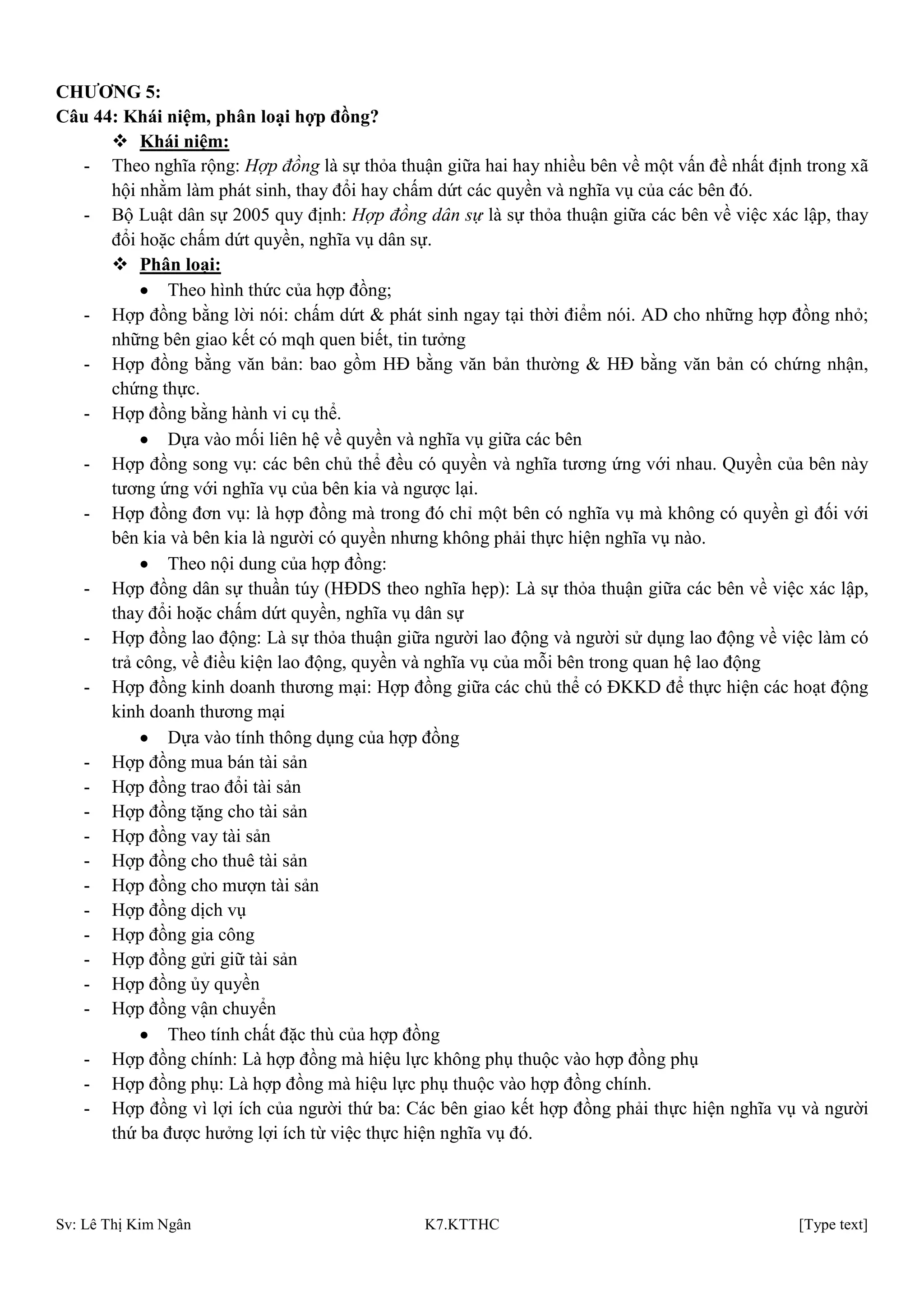 Sv: Lê Thị Kim Ngân K7.KTTHC [Type text]
CHƢƠNG 5:
Câu 44: Khái niệm, phân loại hợp đồng?
 Khái niệm:
- Theo nghĩa rộng: Hợp đồng là sự thỏa thuận giữa hai hay nhiều bên về một vấn đề nhất định trong xã
hội nhằm làm phát sinh, thay đổi hay chấm dứt các quyền và nghĩa vụ của các bên đó.
- Bộ Luật dân sự 2005 quy định: Hợp đồng dân sự là sự thỏa thuận giữa các bên về việc xác lập, thay
đổi hoặc chấm dứt quyền, nghĩa vụ dân sự.
 Phân loại:
Theo hình thức của hợp đồng;
- Hợp đồng bằng lời nói: chấm dứt & phát sinh ngay tại thời điểm nói. AD cho những hợp đồng nhỏ;
những bên giao kết có mqh quen biết, tin tưởng
- Hợp đồng bằng văn bản: bao gồm HĐ bằng văn bản thường & HĐ bằng văn bản có chứng nhận,
chứng thực.
- Hợp đồng bằng hành vi cụ thể.
Dựa vào mối liên hệ về quyền và nghĩa vụ giữa các bên
- Hợp đồng song vụ: các bên chủ thể đều có quyền và nghĩa tương ứng với nhau. Quyền của bên này
tương ứng với nghĩa vụ của bên kia và ngược lại.
- Hợp đồng đơn vụ: là hợp đồng mà trong đó chỉ một bên có nghĩa vụ mà không có quyền gì đối với
bên kia và bên kia là người có quyền nhưng không phải thực hiện nghĩa vụ nào.
Theo nội dung của hợp đồng:
- Hợp đồng dân sự thuần túy (HĐDS theo nghĩa hẹp): Là sự thỏa thuận giữa các bên về việc xác lập,
thay đổi hoặc chấm dứt quyền, nghĩa vụ dân sự
- Hợp đồng lao động: Là sự thỏa thuận giữa người lao động và người sử dụng lao động về việc làm có
trả công, về điều kiện lao động, quyền và nghĩa vụ của mỗi bên trong quan hệ lao động
- Hợp đồng kinh doanh thương mại: Hợp đồng giữa các chủ thể có ĐKKD để thực hiện các hoạt động
kinh doanh thương mại
Dựa vào tính thông dụng của hợp đồng
- Hợp đồng mua bán tài sản
- Hợp đồng trao đổi tài sản
- Hợp đồng tặng cho tài sản
- Hợp đồng vay tài sản
- Hợp đồng cho thuê tài sản
- Hợp đồng cho mượn tài sản
- Hợp đồng dịch vụ
- Hợp đồng gia công
- Hợp đồng gửi giữ tài sản
- Hợp đồng ủy quyền
- Hợp đồng vận chuyển
Theo tính chất đặc thù của hợp đồng
- Hợp đồng chính: Là hợp đồng mà hiệu lực không phụ thuộc vào hợp đồng phụ
- Hợp đồng phụ: Là hợp đồng mà hiệu lực phụ thuộc vào hợp đồng chính.
- Hợp đồng vì lợi ích của người thứ ba: Các bên giao kết hợp đồng phải thực hiện nghĩa vụ và người
thứ ba được hưởng lợi ích từ việc thực hiện nghĩa vụ đó.
 