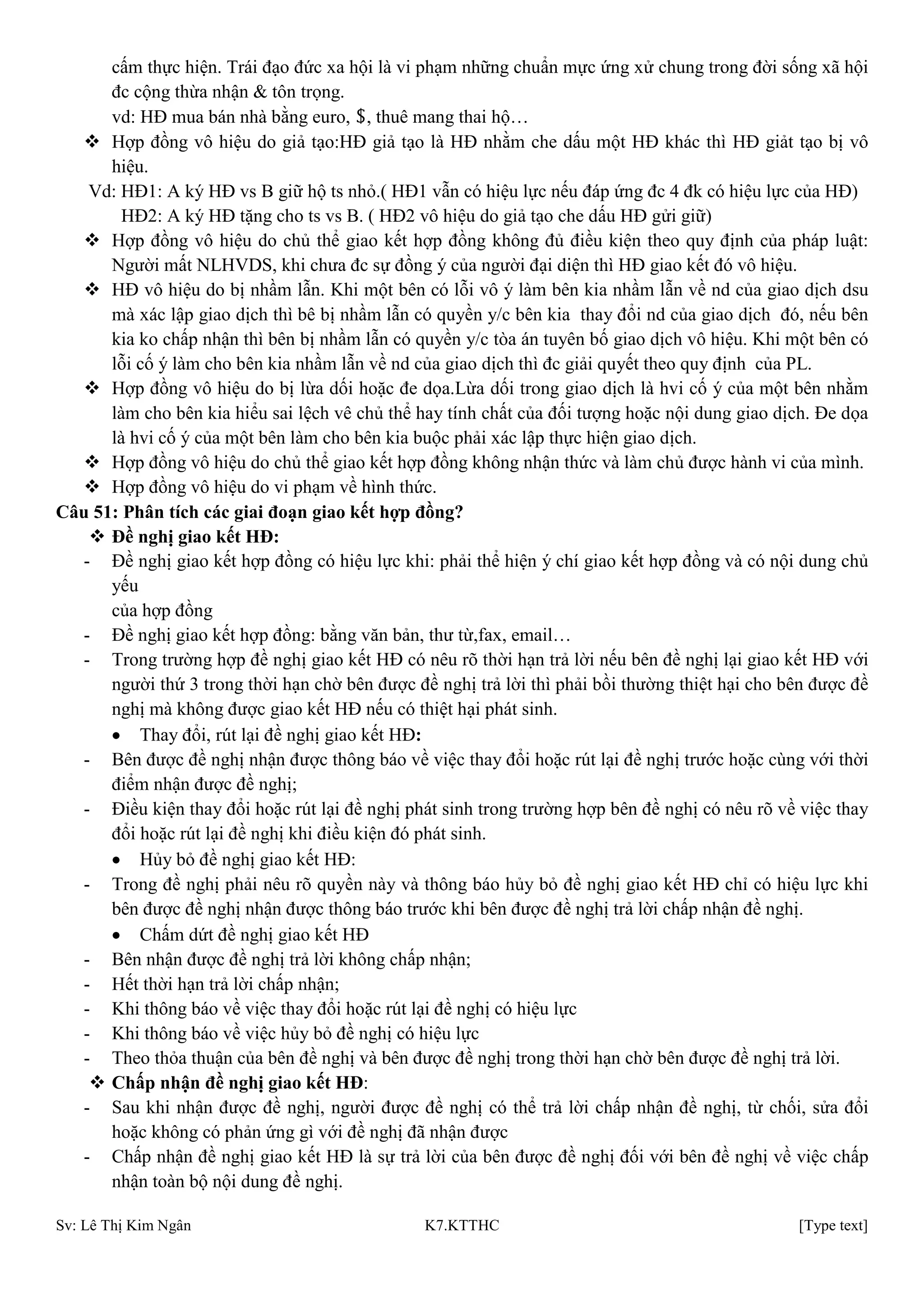 Sv: Lê Thị Kim Ngân K7.KTTHC [Type text]
cấm thực hiện. Trái đạo đức xa hội là vi phạm những chuẩn mực ứng xử chung trong đời sống xã hội
đc cộng thừa nhận & tôn trọng.
vd: HĐ mua bán nhà bằng euro, $, thuê mang thai hộ…
 Hợp đồng vô hiệu do giả tạo:HĐ giả tạo là HĐ nhằm che dấu một HĐ khác thì HĐ giảt tạo bị vô
hiệu.
Vd: HĐ1: A ký HĐ vs B giữ hộ ts nhỏ.( HĐ1 vẫn có hiệu lực nếu đáp ứng đc 4 đk có hiệu lực của HĐ)
HĐ2: A ký HĐ tặng cho ts vs B. ( HĐ2 vô hiệu do giả tạo che dấu HĐ gửi giữ)
 Hợp đồng vô hiệu do chủ thể giao kết hợp đồng không đủ điều kiện theo quy định của pháp luật:
Người mất NLHVDS, khi chưa đc sự đồng ý của người đại diện thì HĐ giao kết đó vô hiệu.
 HĐ vô hiệu do bị nhầm lẫn. Khi một bên có lỗi vô ý làm bên kia nhầm lẫn về nd của giao dịch dsu
mà xác lập giao dịch thì bê bị nhầm lẫn có quyền y/c bên kia thay đổi nd của giao dịch đó, nếu bên
kia ko chấp nhận thì bên bị nhầm lẫn có quyền y/c tòa án tuyên bố giao dịch vô hiệu. Khi một bên có
lỗi cố ý làm cho bên kia nhầm lẫn về nd của giao dịch thì đc giải quyết theo quy định của PL.
 Hợp đồng vô hiệu do bị lừa dối hoặc đe dọa.Lừa dối trong giao dịch là hvi cố ý của một bên nhằm
làm cho bên kia hiểu sai lệch vê chủ thể hay tính chất của đối tượng hoặc nội dung giao dịch. Đe dọa
là hvi cố ý của một bên làm cho bên kia buộc phải xác lập thực hiện giao dịch.
 Hợp đồng vô hiệu do chủ thể giao kết hợp đồng không nhận thức và làm chủ được hành vi của mình.
 Hợp đồng vô hiệu do vi phạm về hình thức.
Câu 51: Phân tích các giai đoạn giao kết hợp đồng?
 Đề nghị giao kết HĐ:
- Đề nghị giao kết hợp đồng có hiệu lực khi: phải thể hiện ý chí giao kết hợp đồng và có nội dung chủ
yếu
của hợp đồng
- Đề nghị giao kết hợp đồng: bằng văn bản, thư từ,fax, email…
- Trong trường hợp đề nghị giao kết HĐ có nêu rõ thời hạn trả lời nếu bên đề nghị lại giao kết HĐ với
người thứ 3 trong thời hạn chờ bên được đề nghị trả lời thì phải bồi thường thiệt hại cho bên được đề
nghị mà không được giao kết HĐ nếu có thiệt hại phát sinh.
Thay đổi, rút lại đề nghị giao kết HĐ:
- Bên được đề nghị nhận được thông báo về việc thay đổi hoặc rút lại đề nghị trước hoặc cùng với thời
điểm nhận được đề nghị;
- Điều kiện thay đổi hoặc rút lại đề nghị phát sinh trong trường hợp bên đề nghị có nêu rõ về việc thay
đổi hoặc rút lại đề nghị khi điều kiện đó phát sinh.
Hủy bỏ đề nghị giao kết HĐ:
- Trong đề nghị phải nêu rõ quyền này và thông báo hủy bỏ đề nghị giao kết HĐ chỉ có hiệu lực khi
bên được đề nghị nhận được thông báo trước khi bên được đề nghị trả lời chấp nhận đề nghị.
Chấm dứt đề nghị giao kết HĐ
- Bên nhận được đề nghị trả lời không chấp nhận;
- Hết thời hạn trả lời chấp nhận;
- Khi thông báo về việc thay đổi hoặc rút lại đề nghị có hiệu lực
- Khi thông báo về việc hủy bỏ đề nghị có hiệu lực
- Theo thỏa thuận của bên đề nghị và bên được đề nghị trong thời hạn chờ bên được đề nghị trả lời.
 Chấp nhận đề nghị giao kết HĐ:
- Sau khi nhận được đề nghị, người được đề nghị có thể trả lời chấp nhận đề nghị, từ chối, sửa đổi
hoặc không có phản ứng gì với đề nghị đã nhận được
- Chấp nhận đề nghị giao kết HĐ là sự trả lời của bên được đề nghị đối với bên đề nghị về việc chấp
nhận toàn bộ nội dung đề nghị.
 