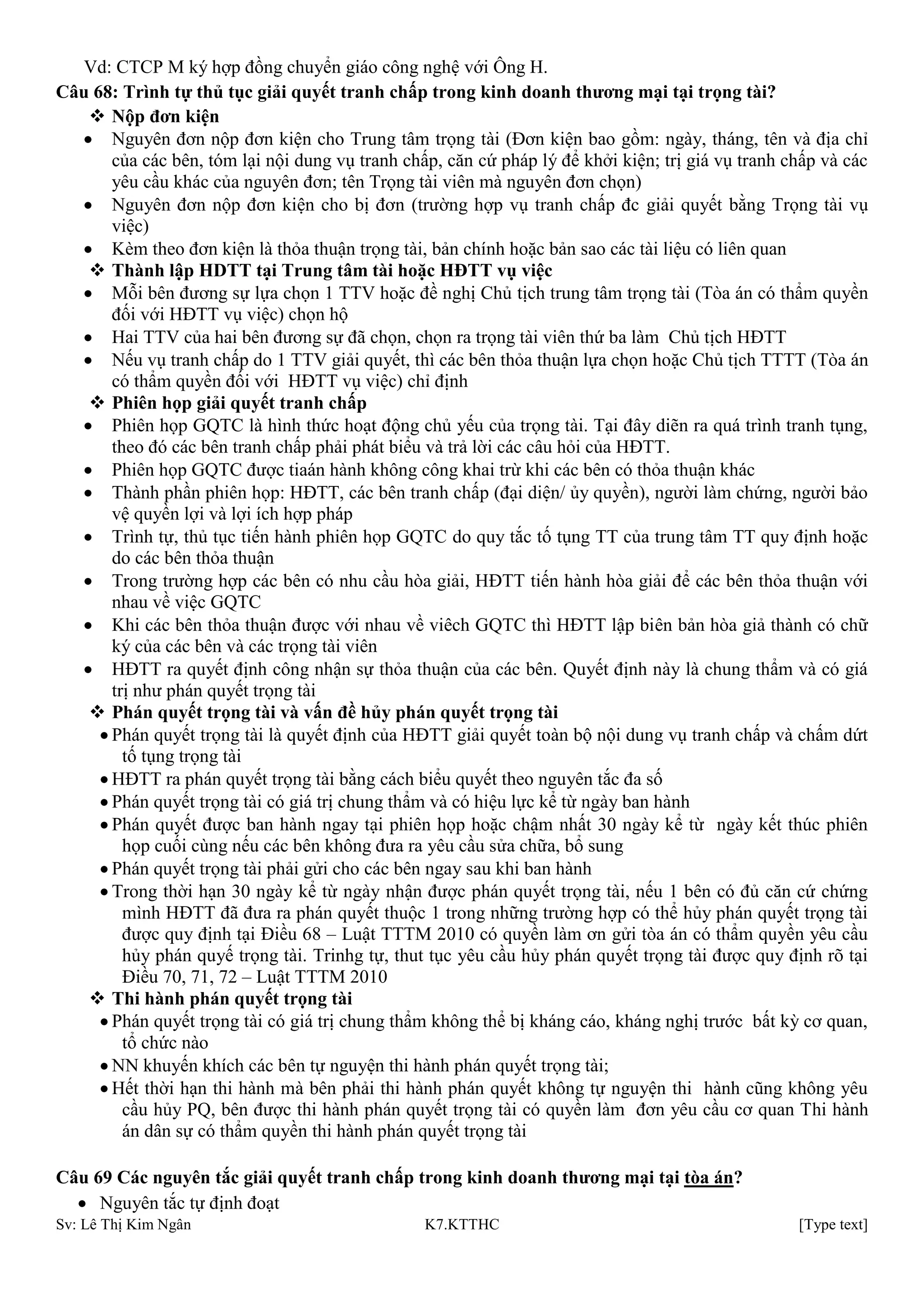 Sv: Lê Thị Kim Ngân K7.KTTHC [Type text]
Vd: CTCP M ký hợp đồng chuyển giáo công nghệ với Ông H.
Câu 68: Trình tự thủ tục giải quyết tranh chấp trong kinh doanh thƣơng mại tại trọng tài?
 Nộp đơn kiện
Nguyên đơn nộp đơn kiện cho Trung tâm trọng tài (Đơn kiện bao gồm: ngày, tháng, tên và địa chỉ
của các bên, tóm lại nội dung vụ tranh chấp, căn cứ pháp lý để khởi kiện; trị giá vụ tranh chấp và các
yêu cầu khác của nguyên đơn; tên Trọng tài viên mà nguyên đơn chọn)
Nguyên đơn nộp đơn kiện cho bị đơn (trường hợp vụ tranh chấp đc giải quyết bằng Trọng tài vụ
việc)
Kèm theo đơn kiện là thỏa thuận trọng tài, bản chính hoặc bản sao các tài liệu có liên quan
 Thành lập HDTT tại Trung tâm tài hoặc HĐTT vụ việc
Mỗi bên đương sự lựa chọn 1 TTV hoặc đề nghị Chủ tịch trung tâm trọng tài (Tòa án có thẩm quyền
đối với HĐTT vụ việc) chọn hộ
Hai TTV của hai bên đương sự đã chọn, chọn ra trọng tài viên thứ ba làm Chủ tịch HĐTT
Nếu vụ tranh chấp do 1 TTV giải quyết, thì các bên thỏa thuận lựa chọn hoặc Chủ tịch TTTT (Tòa án
có thẩm quyền đối với HĐTT vụ việc) chỉ định
 Phiên họp giải quyết tranh chấp
Phiên họp GQTC là hình thức hoạt động chủ yếu của trọng tài. Tại đây diẽn ra quá trình tranh tụng,
theo đó các bên tranh chấp phải phát biểu và trả lời các câu hỏi của HĐTT.
Phiên họp GQTC được tiaán hành không công khai trừ khi các bên có thỏa thuận khác
Thành phần phiên họp: HĐTT, các bên tranh chấp (đại diện/ ủy quyền), người làm chứng, người bảo
vệ quyền lợi và lợi ích hợp pháp
Trình tự, thủ tục tiến hành phiên họp GQTC do quy tắc tố tụng TT của trung tâm TT quy định hoặc
do các bên thỏa thuận
Trong trường hợp các bên có nhu cầu hòa giải, HĐTT tiến hành hòa giải để các bên thỏa thuận với
nhau về việc GQTC
Khi các bên thỏa thuận được với nhau về viêch GQTC thì HĐTT lập biên bản hòa giả thành có chữ
ký của các bên và các trọng tài viên
HĐTT ra quyết định công nhận sự thỏa thuận của các bên. Quyết định này là chung thẩm và có giá
trị như phán quyết trọng tài
 Phán quyết trọng tài và vấn đề hủy phán quyết trọng tài
Phán quyết trọng tài là quyết định của HĐTT giải quyết toàn bộ nội dung vụ tranh chấp và chấm dứt
tố tụng trọng tài
HĐTT ra phán quyết trọng tài bằng cách biểu quyết theo nguyên tắc đa số
Phán quyết trọng tài có giá trị chung thẩm và có hiệu lực kể từ ngày ban hành
Phán quyết được ban hành ngay tại phiên họp hoặc chậm nhất 30 ngày kể từ ngày kết thúc phiên
họp cuối cùng nếu các bên không đưa ra yêu cầu sửa chữa, bổ sung
Phán quyết trọng tài phải gửi cho các bên ngay sau khi ban hành
Trong thời hạn 30 ngày kể từ ngày nhận được phán quyết trọng tài, nếu 1 bên có đủ căn cứ chứng
mình HĐTT đã đưa ra phán quyết thuộc 1 trong những trường hợp có thể hủy phán quyết trọng tài
được quy định tại Điều 68 – Luật TTTM 2010 có quyền làm ơn gửi tòa án có thẩm quyền yêu cầu
hủy phán quyế trọng tài. Trinhg tự, thut tục yêu cầu hủy phán quyết trọng tài được quy định rõ tại
Điều 70, 71, 72 – Luật TTTM 2010
 Thi hành phán quyết trọng tài
Phán quyết trọng tài có giá trị chung thẩm không thể bị kháng cáo, kháng nghị trước bất kỳ cơ quan,
tổ chức nào
NN khuyến khích các bên tự nguyện thi hành phán quyết trọng tài;
Hết thời hạn thi hành mà bên phải thi hành phán quyết không tự nguyện thi hành cũng không yêu
cầu hủy PQ, bên được thi hành phán quyết trọng tài có quyền làm đơn yêu cầu cơ quan Thi hành
án dân sự có thẩm quyền thi hành phán quyết trọng tài
Câu 69 Các nguyên tắc giải quyết tranh chấp trong kinh doanh thƣơng mại tại tòa án?
Nguyên tắc tự định đoạt
 
