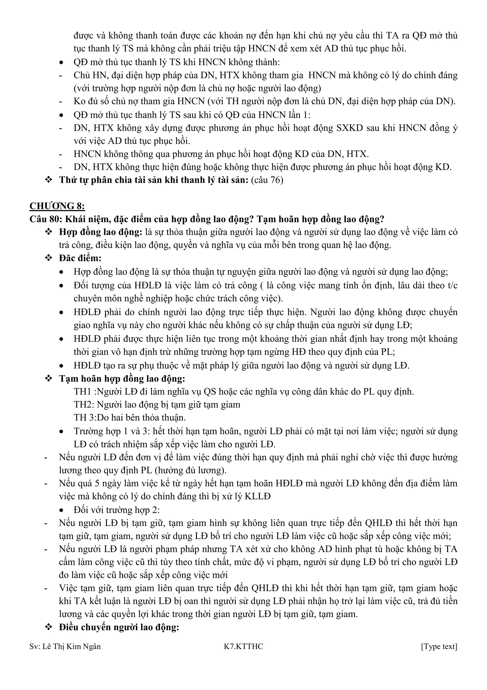 Sv: Lê Thị Kim Ngân K7.KTTHC [Type text]
được và không thanh toán được các khoản nợ đến hạn khi chủ nợ yêu cầu thì TA ra QĐ mở thủ
tục thanh lý TS mà không cần phải triệu tập HNCN để xem xét AD thủ tục phục hồi.
QĐ mở thủ tục thanh lý TS khi HNCN không thành:
- Chủ HN, đại diện hợp pháp của DN, HTX không tham gia HNCN mà không có lý do chính đáng
(với trường hợp người nộp đơn là chủ nợ hoặc người lao động)
- Ko đủ số chủ nợ tham gia HNCN (với TH người nộp đơn là chủ DN, đại diện hợp pháp của DN).
QĐ mở thủ tục thanh lý TS sau khi có QĐ của HNCN lần 1:
- DN, HTX không xây dựng được phương án phục hồi hoạt động SXKD sau khi HNCN đồng ý
với việc AD thủ tục phục hồi.
- HNCN không thông qua phương án phục hồi hoạt động KD của DN, HTX.
- DN, HTX không thực hiện đúng hoặc không thực hiện được phương án phục hồi hoạt động KD.
 Thứ tự phân chia tài sản khi thanh lý tài sản: (câu 76)
CHƢƠNG 8:
Câu 80: Khái niệm, đặc điểm của hợp đồng lao động? Tạm hoãn hợp đồng lao động?
 Hợp đồng lao động: là sự thỏa thuận giữa người lao động và người sử dụng lao động về việc làm có
trả công, điều kiện lao động, quyền và nghĩa vụ của mỗi bên trong quan hệ lao động.
 Đăc điểm:
Hợp đồng lao động là sự thỏa thuận tự nguyện giữa người lao động và người sử dụng lao động;
Đối tượng của HĐLĐ là việc làm có trả công ( là công việc mang tính ổn định, lâu dài theo t/c
chuyên môn nghề nghiệp hoặc chức trách công việc).
HĐLĐ phải do chính người lao động trực tiếp thực hiện. Người lao động không được chuyển
giao nghĩa vụ này cho người khác nếu không có sự chấp thuận của người sử dụng LĐ;
HĐLĐ phải được thực hiện liên tục trong một khoảng thời gian nhất định hay trong một khoảng
thời gian vô hạn định trừ những trường hợp tạm ngừng HĐ theo quy định của PL;
HĐLĐ tạo ra sự phụ thuộc về mặt pháp lý giữa người lao động và người sử dụng LĐ.
 Tạm hoãn hợp đồng lao động:
TH1 :Người LĐ đi làm nghĩa vụ QS hoặc các nghĩa vụ công dân khác do PL quy định.
TH2: Người lao động bị tạm giữ tạm giam
TH 3:Do hai bên thỏa thuận.
Trường hợp 1 và 3: hết thời hạn tạm hoãn, người LĐ phải có mặt tại nơi làm việc; người sử dụng
LĐ có trách nhiệm sắp xếp việc làm cho người LĐ.
- Nếu người LĐ đến đơn vị để làm việc đúng thời hạn quy định mà phải nghỉ chờ việc thì được hưởng
lương theo quy định PL (hưởng đủ lương).
- Nếu quá 5 ngày làm việc kể từ ngày hết hạn tạm hoãn HĐLĐ mà người LĐ không đến địa điểm làm
việc mà không có lý do chính đáng thì bị xử lý KLLĐ
Đối với trường hợp 2:
- Nếu người LĐ bị tạm giữ, tạm giam hình sự không liên quan trực tiếp đến QHLĐ thì hết thời hạn
tạm giữ, tạm giam, người sử dụng LĐ bố trí cho người LĐ làm việc cũ hoặc sắp xếp công việc mới;
- Nếu người LĐ là người phạm pháp nhưng TA xét xử cho không AD hình phạt tù hoặc không bị TA
cấm làm công việc cũ thì tùy theo tính chất, mức độ vi phạm, người sử dụng LĐ bố trí cho người LĐ
đo làm việc cũ hoặc sắp xếp công việc mới
- Việc tạm giữ, tạm giam liên quan trực tiếp đến QHLĐ thì khi hết thời hạn tạm giữ, tạm giam hoặc
khi TA kết luận là người LĐ bị oan thì người sử dụng LĐ phải nhận họ trở lại làm việc cũ, trả đủ tiền
lương và các quyền lợi khác trong thời gian người LĐ bị tạm giữ, tạm giam.
 Điều chuyển ngƣời lao động:
 