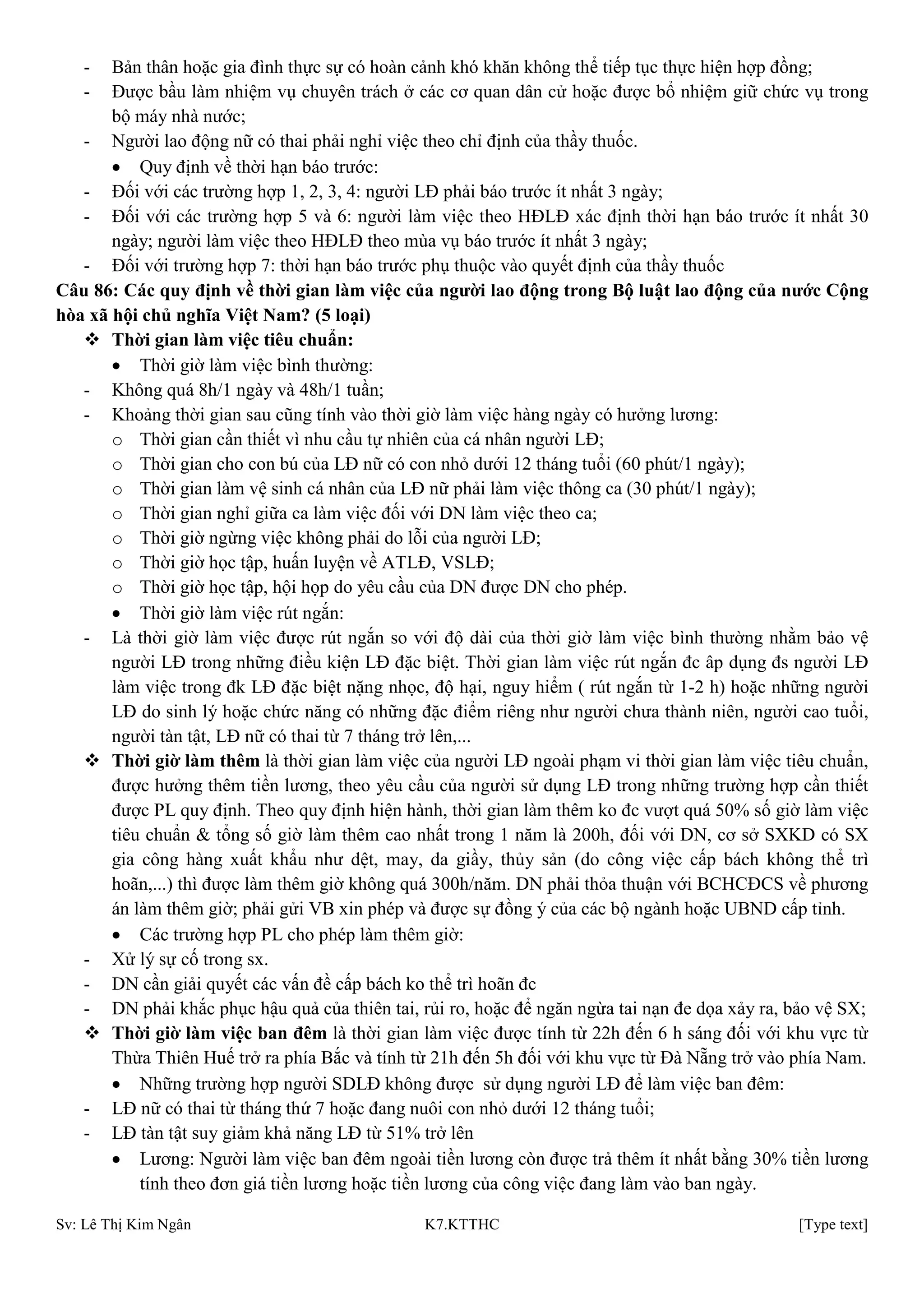 Sv: Lê Thị Kim Ngân K7.KTTHC [Type text]
- Bản thân hoặc gia đình thực sự có hoàn cảnh khó khăn không thể tiếp tục thực hiện hợp đồng;
- Được bầu làm nhiệm vụ chuyên trách ở các cơ quan dân cử hoặc được bổ nhiệm giữ chức vụ trong
bộ máy nhà nước;
- Người lao động nữ có thai phải nghỉ việc theo chỉ định của thầy thuốc.
Quy định về thời hạn báo trước:
- Đối với các trường hợp 1, 2, 3, 4: người LĐ phải báo trước ít nhất 3 ngày;
- Đối với các trường hợp 5 và 6: người làm việc theo HĐLĐ xác định thời hạn báo trước ít nhất 30
ngày; người làm việc theo HĐLĐ theo mùa vụ báo trước ít nhất 3 ngày;
- Đối với trường hợp 7: thời hạn báo trước phụ thuộc vào quyết định của thầy thuốc
Câu 86: Các quy định về thời gian làm việc của ngƣời lao động trong Bộ luật lao động của nƣớc Cộng
hòa xã hội chủ nghĩa Việt Nam? (5 loại)
 Thời gian làm việc tiêu chuẩn:
Thời giờ làm việc bình thường:
- Không quá 8h/1 ngày và 48h/1 tuần;
- Khoảng thời gian sau cũng tính vào thời giờ làm việc hàng ngày có hưởng lương:
o Thời gian cần thiết vì nhu cầu tự nhiên của cá nhân người LĐ;
o Thời gian cho con bú của LĐ nữ có con nhỏ dưới 12 tháng tuổi (60 phút/1 ngày);
o Thời gian làm vệ sinh cá nhân của LĐ nữ phải làm việc thông ca (30 phút/1 ngày);
o Thời gian nghỉ giữa ca làm việc đối với DN làm việc theo ca;
o Thời giờ ngừng việc không phải do lỗi của người LĐ;
o Thời giờ học tập, huấn luyện về ATLĐ, VSLĐ;
o Thời giờ học tập, hội họp do yêu cầu của DN được DN cho phép.
Thời giờ làm việc rút ngắn:
- Là thời giờ làm việc được rút ngắn so với độ dài của thời giờ làm việc bình thường nhằm bảo vệ
người LĐ trong những điều kiện LĐ đặc biệt. Thời gian làm việc rút ngắn đc âp dụng đs người LĐ
làm việc trong đk LĐ đặc biệt nặng nhọc, độ hại, nguy hiểm ( rút ngắn từ 1-2 h) hoặc những người
LĐ do sinh lý hoặc chức năng có những đặc điểm riêng như người chưa thành niên, người cao tuổi,
người tàn tật, LĐ nữ có thai từ 7 tháng trở lên,...
 Thời giờ làm thêm là thời gian làm việc của người LĐ ngoài phạm vi thời gian làm việc tiêu chuẩn,
được hưởng thêm tiền lương, theo yêu cầu của người sử dụng LĐ trong những trường hợp cần thiết
được PL quy định. Theo quy định hiện hành, thời gian làm thêm ko đc vượt quá 50% số giờ làm việc
tiêu chuẩn & tổng số giờ làm thêm cao nhất trong 1 năm là 200h, đối với DN, cơ sở SXKD có SX
gia công hàng xuất khẩu như dệt, may, da giầy, thủy sản (do công việc cấp bách không thể trì
hoãn,...) thì được làm thêm giờ không quá 300h/năm. DN phải thỏa thuận với BCHCĐCS về phương
án làm thêm giờ; phải gửi VB xin phép và được sự đồng ý của các bộ ngành hoặc UBND cấp tỉnh.
Các trường hợp PL cho phép làm thêm giờ:
- Xử lý sự cố trong sx.
- DN cần giải quyết các vấn đề cấp bách ko thể trì hoãn đc
- DN phải khắc phục hậu quả của thiên tai, rủi ro, hoặc để ngăn ngừa tai nạn đe dọa xảy ra, bảo vệ SX;
 Thời giờ làm việc ban đêm là thời gian làm việc được tính từ 22h đến 6 h sáng đối với khu vực từ
Thừa Thiên Huế trở ra phía Bắc và tính từ 21h đến 5h đối với khu vực từ Đà Nẵng trở vào phía Nam.
Những trường hợp người SDLĐ không được sử dụng người LĐ để làm việc ban đêm:
- LĐ nữ có thai từ tháng thứ 7 hoặc đang nuôi con nhỏ dưới 12 tháng tuổi;
- LĐ tàn tật suy giảm khả năng LĐ từ 51% trở lên
Lương: Người làm việc ban đêm ngoài tiền lương còn được trả thêm ít nhất bằng 30% tiền lương
tính theo đơn giá tiền lương hoặc tiền lương của công việc đang làm vào ban ngày.
 