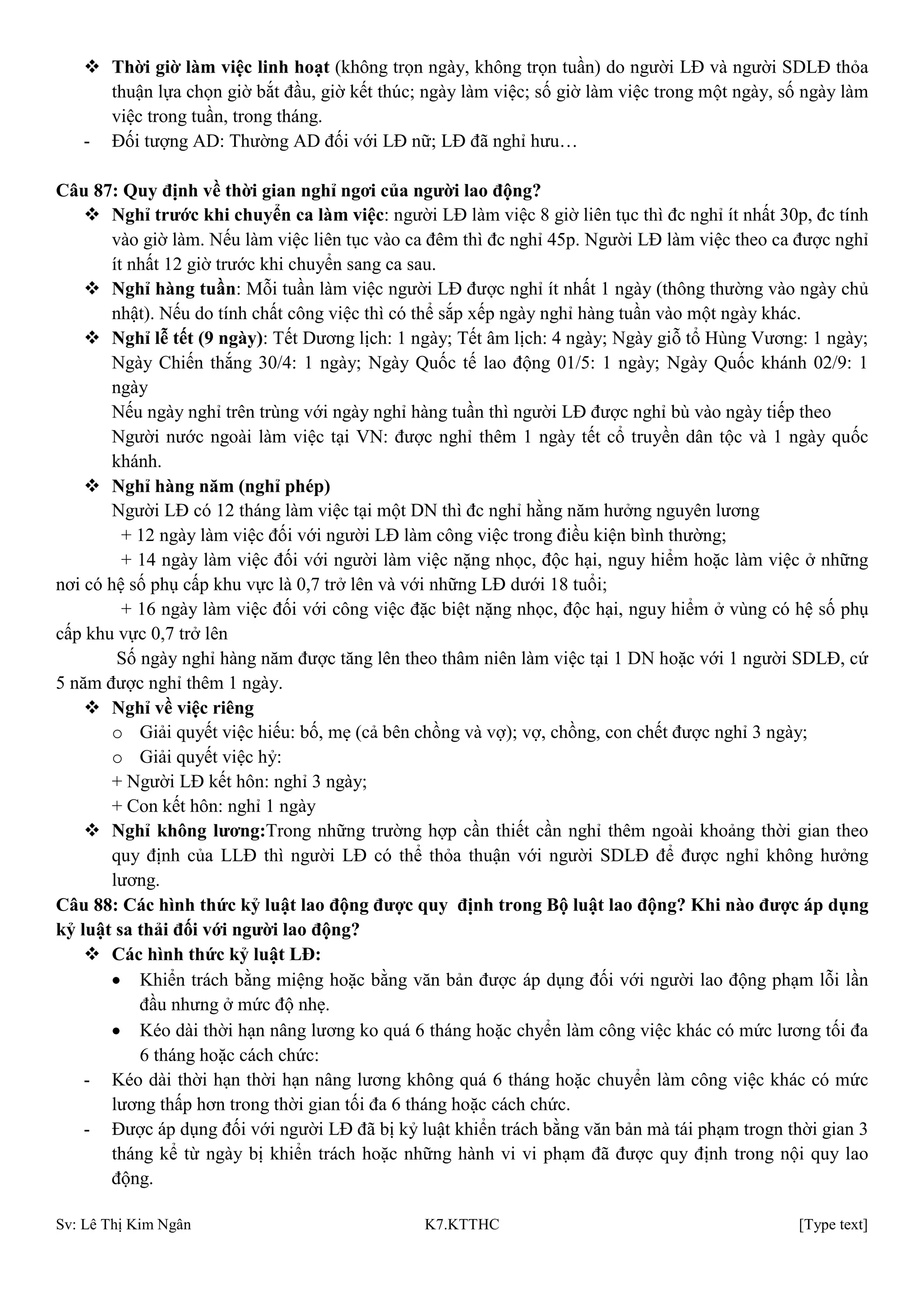 Sv: Lê Thị Kim Ngân K7.KTTHC [Type text]
 Thời giờ làm việc linh hoạt (không trọn ngày, không trọn tuần) do người LĐ và người SDLĐ thỏa
thuận lựa chọn giờ bắt đầu, giờ kết thúc; ngày làm việc; số giờ làm việc trong một ngày, số ngày làm
việc trong tuần, trong tháng.
- Đối tượng AD: Thường AD đối với LĐ nữ; LĐ đã nghỉ hưu…
Câu 87: Quy định về thời gian nghỉ ngơi của ngƣời lao động?
 Nghỉ trƣớc khi chuyển ca làm việc: người LĐ làm việc 8 giờ liên tục thì đc nghỉ ít nhất 30p, đc tính
vào giờ làm. Nếu làm việc liên tục vào ca đêm thì đc nghỉ 45p. Người LĐ làm việc theo ca được nghỉ
ít nhất 12 giờ trước khi chuyển sang ca sau.
 Nghỉ hàng tuần: Mỗi tuần làm việc người LĐ được nghỉ ít nhất 1 ngày (thông thường vào ngày chủ
nhật). Nếu do tính chất công việc thì có thể sắp xếp ngày nghỉ hàng tuần vào một ngày khác.
 Nghỉ lễ tết (9 ngày): Tết Dương lịch: 1 ngày; Tết âm lịch: 4 ngày; Ngày giỗ tổ Hùng Vương: 1 ngày;
Ngày Chiến thắng 30/4: 1 ngày; Ngày Quốc tế lao động 01/5: 1 ngày; Ngày Quốc khánh 02/9: 1
ngày
Nếu ngày nghỉ trên trùng với ngày nghỉ hàng tuần thì người LĐ được nghỉ bù vào ngày tiếp theo
Người nước ngoài làm việc tại VN: được nghỉ thêm 1 ngày tết cổ truyền dân tộc và 1 ngày quốc
khánh.
 Nghỉ hàng năm (nghỉ phép)
Người LĐ có 12 tháng làm việc tại một DN thì đc nghỉ hằng năm hưởng nguyên lương
+ 12 ngày làm việc đối với người LĐ làm công việc trong điều kiện bình thường;
+ 14 ngày làm việc đối với người làm việc nặng nhọc, độc hại, nguy hiểm hoặc làm việc ở những
nơi có hệ số phụ cấp khu vực là 0,7 trở lên và với những LĐ dưới 18 tuổi;
+ 16 ngày làm việc đối với công việc đặc biệt nặng nhọc, độc hại, nguy hiểm ở vùng có hệ số phụ
cấp khu vực 0,7 trở lên
Số ngày nghỉ hàng năm được tăng lên theo thâm niên làm việc tại 1 DN hoặc với 1 người SDLĐ, cứ
5 năm được nghỉ thêm 1 ngày.
 Nghỉ về việc riêng
o Giải quyết việc hiếu: bố, mẹ (cả bên chồng và vợ); vợ, chồng, con chết được nghỉ 3 ngày;
o Giải quyết việc hỷ:
+ Người LĐ kết hôn: nghỉ 3 ngày;
+ Con kết hôn: nghỉ 1 ngày
 Nghỉ không lƣơng:Trong những trường hợp cần thiết cần nghỉ thêm ngoài khoảng thời gian theo
quy định của LLĐ thì người LĐ có thể thỏa thuận với người SDLĐ để được nghỉ không hưởng
lương.
Câu 88: Các hình thức kỷ luật lao động đƣợc quy định trong Bộ luật lao động? Khi nào đƣợc áp dụng
kỷ luật sa thải đối với ngƣời lao động?
 Các hình thức kỷ luật LĐ:
Khiển trách bằng miệng hoặc bằng văn bản được áp dụng đối với người lao động phạm lỗi lần
đầu nhưng ở mức độ nhẹ.
Kéo dài thời hạn nâng lương ko quá 6 tháng hoặc chyển làm công việc khác có mức lương tối đa
6 tháng hoặc cách chức:
- Kéo dài thời hạn thời hạn nâng lương không quá 6 tháng hoặc chuyển làm công việc khác có mức
lương thấp hơn trong thời gian tối đa 6 tháng hoặc cách chức.
- Được áp dụng đối với người LĐ đã bị kỷ luật khiển trách bằng văn bản mà tái phạm trogn thời gian 3
tháng kể từ ngày bị khiển trách hoặc những hành vi vi phạm đã được quy định trong nội quy lao
động.
 