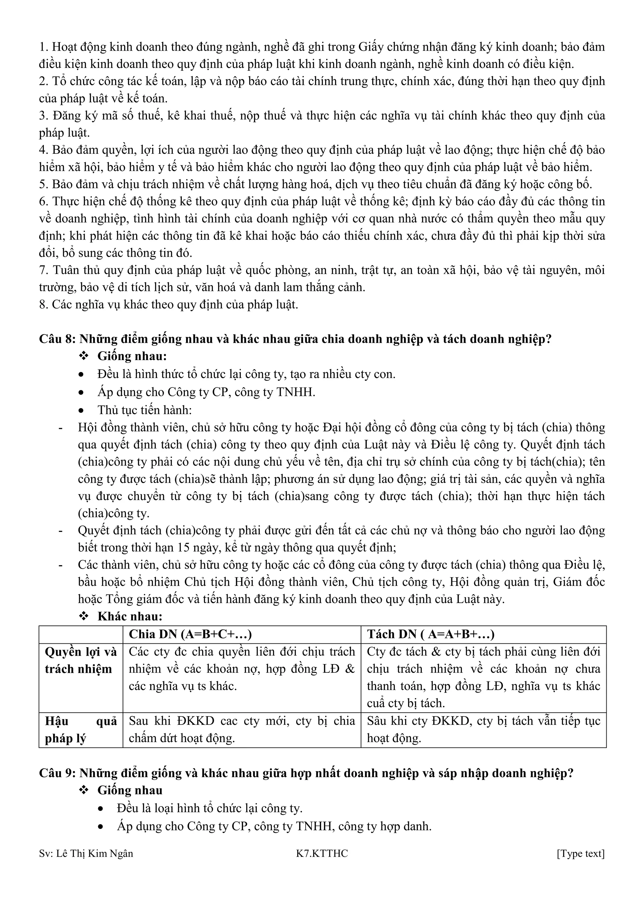 Sv: Lê Thị Kim Ngân K7.KTTHC [Type text]
1. Hoạt động kinh doanh theo đúng ngành, nghề đã ghi trong Giấy chứng nhận đăng ký kinh doanh; bảo đảm
điều kiện kinh doanh theo quy định của pháp luật khi kinh doanh ngành, nghề kinh doanh có điều kiện.
2. Tổ chức công tác kế toán, lập và nộp báo cáo tài chính trung thực, chính xác, đúng thời hạn theo quy định
của pháp luật về kế toán.
3. Đăng ký mã số thuế, kê khai thuế, nộp thuế và thực hiện các nghĩa vụ tài chính khác theo quy định của
pháp luật.
4. Bảo đảm quyền, lợi ích của người lao động theo quy định của pháp luật về lao động; thực hiện chế độ bảo
hiểm xã hội, bảo hiểm y tế và bảo hiểm khác cho người lao động theo quy định của pháp luật về bảo hiểm.
5. Bảo đảm và chịu trách nhiệm về chất lượng hàng hoá, dịch vụ theo tiêu chuẩn đã đăng ký hoặc công bố.
6. Thực hiện chế độ thống kê theo quy định của pháp luật về thống kê; định kỳ báo cáo đầy đủ các thông tin
về doanh nghiệp, tình hình tài chính của doanh nghiệp với cơ quan nhà nước có thẩm quyền theo mẫu quy
định; khi phát hiện các thông tin đã kê khai hoặc báo cáo thiếu chính xác, chưa đầy đủ thì phải kịp thời sửa
đổi, bổ sung các thông tin đó.
7. Tuân thủ quy định của pháp luật về quốc phòng, an ninh, trật tự, an toàn xã hội, bảo vệ tài nguyên, môi
trường, bảo vệ di tích lịch sử, văn hoá và danh lam thắng cảnh.
8. Các nghĩa vụ khác theo quy định của pháp luật.
Câu 8: Những điểm giống nhau và khác nhau giữa chia doanh nghiệp và tách doanh nghiệp?
 Giống nhau:
Đều là hình thức tổ chức lại công ty, tạo ra nhiều cty con.
Áp dụng cho Công ty CP, công ty TNHH.
Thủ tục tiến hành:
- Hội đồng thành viên, chủ sở hữu công ty hoặc Đại hội đồng cổ đông của công ty bị tách (chia) thông
qua quyết định tách (chia) công ty theo quy định của Luật này và Điều lệ công ty. Quyết định tách
(chia)công ty phải có các nội dung chủ yếu về tên, địa chỉ trụ sở chính của công ty bị tách(chia); tên
công ty được tách (chia)sẽ thành lập; phương án sử dụng lao động; giá trị tài sản, các quyền và nghĩa
vụ được chuyển từ công ty bị tách (chia)sang công ty được tách (chia); thời hạn thực hiện tách
(chia)công ty.
- Quyết định tách (chia)công ty phải được gửi đến tất cả các chủ nợ và thông báo cho người lao động
biết trong thời hạn 15 ngày, kể từ ngày thông qua quyết định;
- Các thành viên, chủ sở hữu công ty hoặc các cổ đông của công ty được tách (chia) thông qua Điều lệ,
bầu hoặc bổ nhiệm Chủ tịch Hội đồng thành viên, Chủ tịch công ty, Hội đồng quản trị, Giám đốc
hoặc Tổng giám đốc và tiến hành đăng ký kinh doanh theo quy định của Luật này.
 Khác nhau:
Chia DN (A=B+C+…) Tách DN ( A=A+B+…)
Quyền lợi và
trách nhiệm
Các cty đc chia quyền liên đới chịu trách
nhiệm về các khoản nợ, hợp đồng LĐ &
các nghĩa vụ ts khác.
Cty đc tách & cty bị tách phải cùng liên đới
chịu trách nhiệm về các khoản nợ chưa
thanh toán, hợp đồng LĐ, nghĩa vụ ts khác
cuẩ cty bị tách.
Hậu quả
pháp lý
Sau khi ĐKKD cac cty mới, cty bị chia
chấm dứt hoạt động.
Sâu khi cty ĐKKD, cty bị tách vẫn tiếp tục
hoạt động.
Câu 9: Những điểm giống và khác nhau giữa hợp nhất doanh nghiệp và sáp nhập doanh nghiệp?
 Giống nhau
Đều là loại hình tổ chức lại công ty.
Áp dụng cho Công ty CP, công ty TNHH, công ty hợp danh.
 