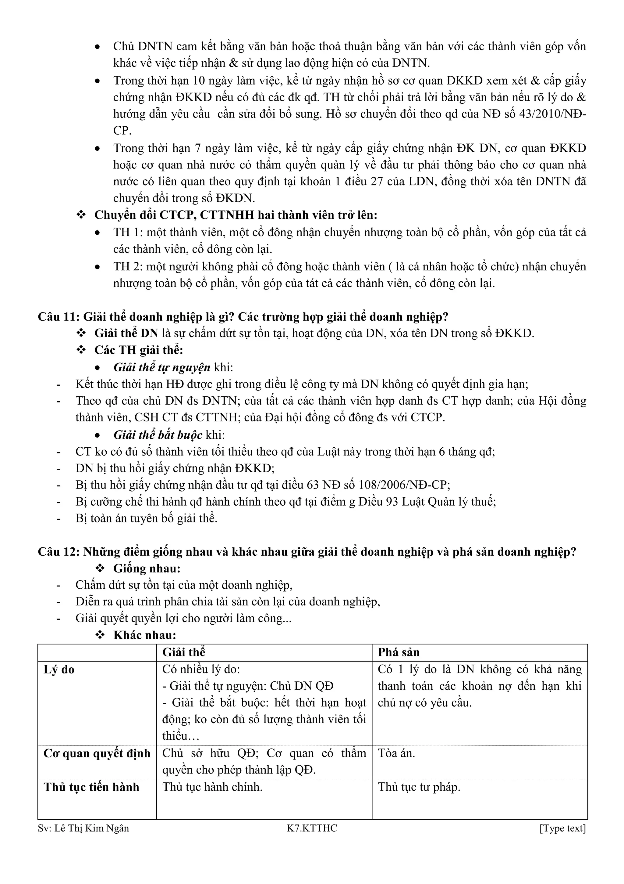Sv: Lê Thị Kim Ngân K7.KTTHC [Type text]
Chủ DNTN cam kết bằng văn bản hoặc thoả thuận bằng văn bản với các thành viên góp vốn
khác về việc tiếp nhận & sử dụng lao động hiện có của DNTN.
Trong thời hạn 10 ngày làm việc, kể từ ngày nhận hồ sơ cơ quan ĐKKD xem xét & cấp giấy
chứng nhận ĐKKD nếu có đủ các đk qđ. TH từ chối phải trả lời bằng văn bản nếu rõ lý do &
hướng dẫn yêu cầu cần sửa đổi bổ sung. Hồ sơ chuyển đổi theo qd của NĐ số 43/2010/NĐ-
CP.
Trong thời hạn 7 ngày làm việc, kể từ ngày cấp giấy chứng nhận ĐK DN, cơ quan ĐKKD
hoặc cơ quan nhà nước có thẩm quyền quản lý về đầu tư phải thông báo cho cơ quan nhà
nước có liên quan theo quy định tại khoản 1 điều 27 của LDN, đồng thời xóa tên DNTN đã
chuyển đổi trong sổ ĐKDN.
 Chuyển đổi CTCP, CTTNHH hai thành viên trở lên:
TH 1: một thành viên, một cổ đông nhận chuyển nhượng toàn bộ cổ phần, vốn góp của tất cả
các thành viên, cổ đông còn lại.
TH 2: một người không phải cổ đông hoặc thành viên ( là cá nhân hoặc tổ chức) nhận chuyển
nhượng toàn bộ cổ phần, vốn góp của tát cả các thành viên, cổ đông còn lại.
Câu 11: Giải thể doanh nghiệp là gì? Các trƣờng hợp giải thể doanh nghiệp?
 Giải thể DN là sự chấm dứt sự tồn tại, hoạt động của DN, xóa tên DN trong sổ ĐKKD.
 Các TH giải thể:
Giải thể tự nguyện khi:
- Kết thúc thời hạn HĐ được ghi trong điều lệ công ty mà DN không có quyết định gia hạn;
- Theo qđ của chủ DN đs DNTN; của tất cả các thành viên hợp danh đs CT hợp danh; của Hội đồng
thành viên, CSH CT đs CTTNH; của Đại hội đồng cổ đông đs với CTCP.
Giải thể bắt buộc khi:
- CT ko có đủ số thành viên tối thiểu theo qđ của Luật này trong thời hạn 6 tháng qđ;
- DN bị thu hồi giấy chứng nhận ĐKKD;
- Bị thu hồi giấy chứng nhận đầu tư qđ tại điều 63 NĐ số 108/2006/NĐ-CP;
- Bị cưỡng chế thi hành qđ hành chính theo qđ tại điểm g Điều 93 Luật Quản lý thuế;
- Bị toàn án tuyên bố giải thể.
Câu 12: Những điểm giống nhau và khác nhau giữa giải thể doanh nghiệp và phá sản doanh nghiệp?
 Giống nhau:
- Chấm dứt sự tồn tại của một doanh nghiệp,
- Diễn ra quá trình phân chia tài sản còn lại của doanh nghiệp,
- Giải quyết quyền lợi cho người làm công...
 Khác nhau:
Giải thể Phá sản
Lý do Có nhiều lý do:
- Giải thể tự nguyện: Chủ DN QĐ
- Giải thể bắt buộc: hết thời hạn hoạt
động; ko còn đủ số lượng thành viên tối
thiểu…
Có 1 lý do là DN không có khả năng
thanh toán các khoản nợ đến hạn khi
chủ nợ có yêu cầu.
Cơ quan quyết định Chủ sở hữu QĐ; Cơ quan có thẩm
quyền cho phép thành lập QĐ.
Tòa án.
Thủ tục tiến hành Thủ tục hành chính. Thủ tục tư pháp.
 
