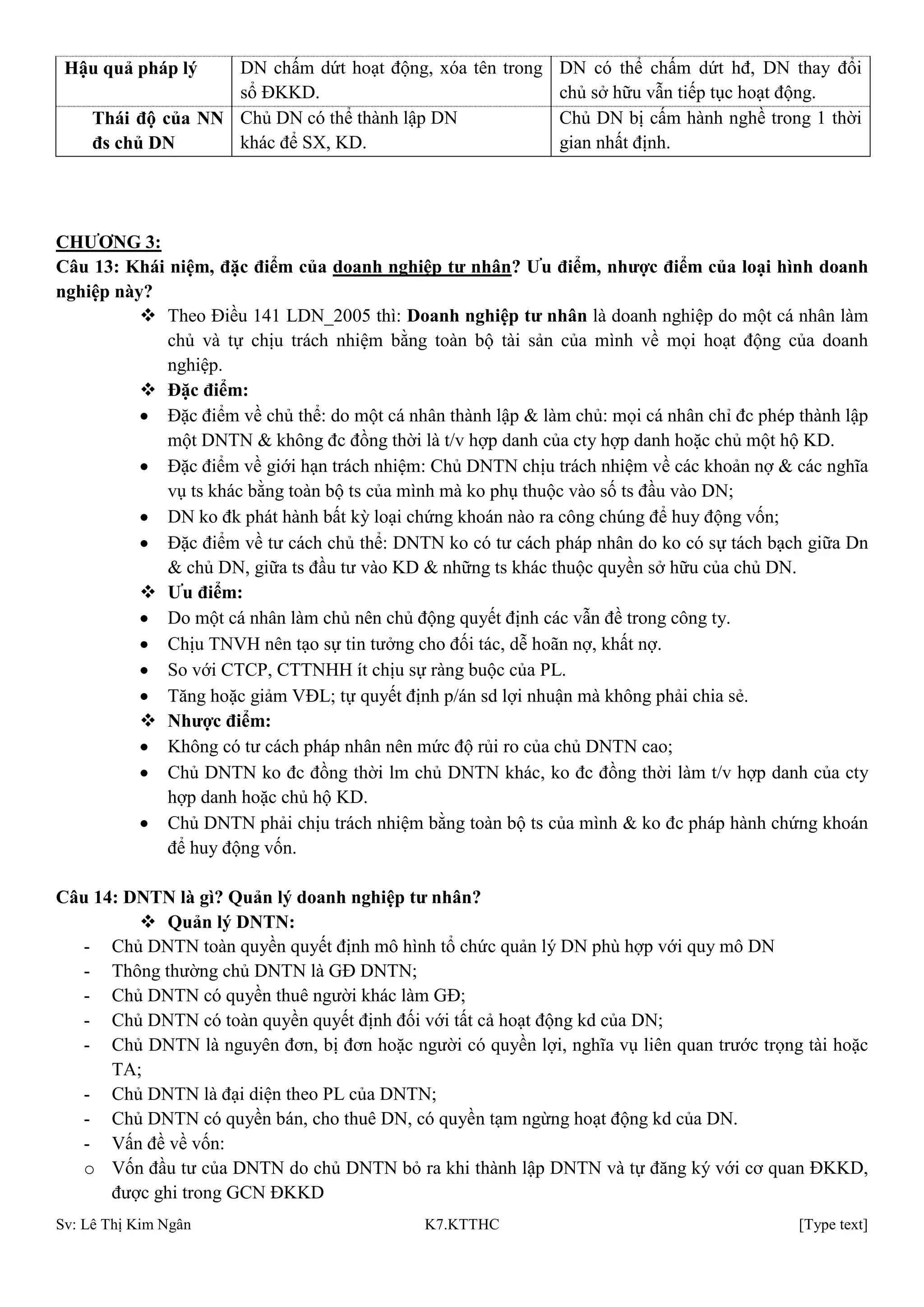 Sv: Lê Thị Kim Ngân K7.KTTHC [Type text]
Hậu quả pháp lý DN chấm dứt hoạt động, xóa tên trong
sổ ĐKKD.
DN có thể chấm dứt hđ, DN thay đổi
chủ sở hữu vẫn tiếp tục hoạt động.
Thái độ của NN
đs chủ DN
Chủ DN có thể thành lập DN
khác để SX, KD.
Chủ DN bị cấm hành nghề trong 1 thời
gian nhất định.
CHƢƠNG 3:
Câu 13: Khái niệm, đặc điểm của doanh nghiệp tƣ nhân? Ƣu điểm, nhƣợc điểm của loại hình doanh
nghiệp này?
 Theo Điều 141 LDN_2005 thì: Doanh nghiệp tƣ nhân là doanh nghiệp do một cá nhân làm
chủ và tự chịu trách nhiệm bằng toàn bộ tài sản của mình về mọi hoạt động của doanh
nghiệp.
 Đặc điểm:
Đặc điểm về chủ thể: do một cá nhân thành lập & làm chủ: mọi cá nhân chỉ đc phép thành lập
một DNTN & không đc đồng thời là t/v hợp danh của cty hợp danh hoặc chủ một hộ KD.
Đặc điểm về giới hạn trách nhiệm: Chủ DNTN chịu trách nhiệm về các khoản nợ & các nghĩa
vụ ts khác bằng toàn bộ ts của mình mà ko phụ thuộc vào số ts đầu vào DN;
DN ko đk phát hành bất kỳ loại chứng khoán nào ra công chúng để huy động vốn;
Đặc điểm về tư cách chủ thể: DNTN ko có tư cách pháp nhân do ko có sự tách bạch giữa Dn
& chủ DN, giữa ts đầu tư vào KD & những ts khác thuộc quyền sở hữu của chủ DN.
 Ƣu điểm:
Do một cá nhân làm chủ nên chủ động quyết định các vẫn đề trong công ty.
Chịu TNVH nên tạo sự tin tưởng cho đối tác, dễ hoãn nợ, khất nợ.
So với CTCP, CTTNHH ít chịu sự ràng buộc của PL.
Tăng hoặc giảm VĐL; tự quyết định p/án sd lợi nhuận mà không phải chia sẻ.
 Nhƣợc điểm:
Không có tư cách pháp nhân nên mức độ rủi ro của chủ DNTN cao;
Chủ DNTN ko đc đồng thời lm chủ DNTN khác, ko đc đồng thời làm t/v hợp danh của cty
hợp danh hoặc chủ hộ KD.
Chủ DNTN phải chịu trách nhiệm bằng toàn bộ ts của mình & ko đc pháp hành chứng khoán
để huy động vốn.
Câu 14: DNTN là gì? Quản lý doanh nghiệp tƣ nhân?
 Quản lý DNTN:
- Chủ DNTN toàn quyền quyết định mô hình tổ chức quản lý DN phù hợp với quy mô DN
- Thông thường chủ DNTN là GĐ DNTN;
- Chủ DNTN có quyền thuê người khác làm GĐ;
- Chủ DNTN có toàn quyền quyết định đối với tất cả hoạt động kd của DN;
- Chủ DNTN là nguyên đơn, bị đơn hoặc người có quyền lợi, nghĩa vụ liên quan trước trọng tài hoặc
TA;
- Chủ DNTN là đại diện theo PL của DNTN;
- Chủ DNTN có quyền bán, cho thuê DN, có quyền tạm ngừng hoạt động kd của DN.
- Vấn đề về vốn:
o Vốn đầu tư của DNTN do chủ DNTN bỏ ra khi thành lập DNTN và tự đăng ký với cơ quan ĐKKD,
được ghi trong GCN ĐKKD
 