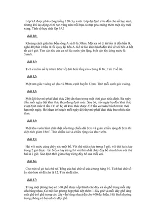 Lớp 9A được phân công trồng 120 cây xanh. Lớp dự định chia đều cho số học sinh,
nhưng khi lao động có 6 bạn vắng nên mỗi bạn có mặt phải trồng thêm một cây mới
xong. Tính số học sinh lớp 9A?
Bài 10:
Khoảng cách giữa hai bến sông A và B là 30km. Một ca nô đi từ bến A đến bến B,
nghỉ 40 phút ở bến B rồi quay lại bến A. Kể từ lúc khởi hành đến khi về tới bến A hết
tất cả 6 giờ. Tìm vận tốc của ca nô lúc nước yên lặng, biết vận tốc dòng nước là
3km/h.
Bài 11:
Tích của hai số tự nhiên liên tiếp lớn hơn tổng của chúng là 89. Tìm 2 số đó.
Bài 12:
Một tam giác vuông có chu vi 30cm, cạnh huyền 13cm. Tính mỗi cạnh góc vuông.
Bài 13:
Một đội thợ mỏ phải khai thác 216 tấn than trong một thời gian nhất định. Ba ngày
đầu, mỗi ngày đội khai thác theo đúng định mức. Sau đó, mỗi ngày họ đều khai thác
vượt định mức 8 tấn. Do đó họ đã khai thác được 232 tấn và hoàn thành trước thời
hạn một ngày. Hỏi theo kế hoạch mỗi ngày đội thợ mỏ phải khai thác bao nhiêu tấn
than.
Bài 14:
Một khu vườn hình chữ nhật nếu tăng chiều dài 2cm và giảm chiều rộng đi 2cm thì
diện tích giảm 18m2
. Tính chiều dài và chiều rộng của khu vườn.
Bài 15:
Hai vòi nước cùng chảy vào một bể. Vòi thứ nhất chảy trong 5 giờ, vòi thứ hai chảy
trong 2 giờ được bể. Nếu chảy riêng thì vòi thứ nhất chảy đầy bể nhanh hơn vòi thứ
hai là 2 giờ. Xác định thời gian chảy riêng đầy bể của mỗi vòi.
Bài 16:
Cho một số có hai chữ số. Tổng của hai chữ số của chúng bằng 10. Tích hai chữ số
ấy nhỏ hơn số đã cho là 12. Tìm số đã cho.
Bài 17:
Trong một phòng họp có 360 ghế được xếp thành các dãy và số ghế trong mỗi dãy
đều bằng nhau. Có một lần phòng họp phải xếp thêm 1 dãy ghế và mỗi dãy ghế tăng
một ghế (số ghế trong các dãy vẫn bằng nhau) đủ cho 400 đại biểu. Hỏi bình thường
trong phòng có bao nhiêu dãy ghế.
 