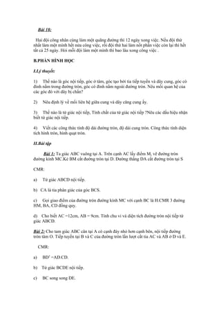 Bài 18:
Hai đội công nhân cùng làm một quãng đường thì 12 ngày xong việc. Nếu đội thứ
nhất làm một mình hết nửa công việc, rồi đội thứ hai làm nốt phần việc còn lại thì hết
tất cả 25 ngày. Hỏi mỗi đội làm một mình thì bao lâu xong công việc .
B.PHẦN HÌNH HỌC
I.Lý thuyết:
1) Thế nào là góc nội tiếp, góc ở tâm, góc tạo bởi tia tiếp tuyến và dây cung, góc có
đỉnh nằm trong đường tròn, góc có đỉnh nằm ngoài đường tròn. Nêu mối quan hệ của
các góc đó với dây bị chắn?
2) Nêu định lý về mối liên hệ giữa cung và dây căng cung ấy.
3) Thế nào là tứ giác nội tiếp, Tính chất của tứ giác nội tiếp ?Nêu các dấu hiệu nhận
biết tứ giác nội tiếp.
4) Viết các công thức tính độ dài đường tròn, độ dài cung tròn. Công thức tính diện
tích hình tròn, hình quạt tròn.
II.Bài tập
Bài 1: Ta giác ABC vuông tại A. Trên cạnh AC lấy điểm M, vẽ đường tròn
đường kính MC.Kẻ BM cắt đường tròn tại D. Đường thẳng DA cắt đường tròn tại S
CMR:
a) Tứ giác ABCD nội tiếp.
b) CA là tia phân giác của góc BCS.
c) Gọi giao điểm của đường tròn đường kính MC với cạnh BC là H.CMR 3 đường
HM, BA, CD đồng quy.
d) Cho biết AC =12cm, AB = 9cm. Tính chu vi và diện tích đường tròn nội tiếp tứ
giác ABCD.
Bài 2: Cho tam giác ABC cân tại A có cạnh đáy nhỏ hơn cạnh bên, nội tiếp đường
tròn tâm O. Tiếp tuyến tại B và C của đường tròn lần lượt cắt tia AC và AB ở D và E.
CMR:
a) BD2
=AD.CD.
b) Tứ giác BCDE nội tiếp.
c) BC song song DE.
 