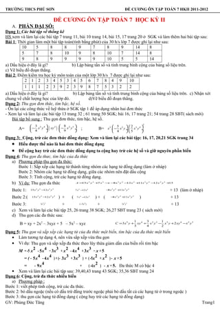 TRƯỜNG THCS PHÚ SƠN                                                                                             ĐỀ CƯƠNG ÔN TẬP TOÁN 7 HKII 2011-2012

                                          ĐỀ CƯƠNG ÔN TẬP TOÁN 7 HỌC KỲ II
    A. PHẦN ĐẠI SỐ:
Dạng 1: Các bài tập về thống kê
HS xem và làm lại các bài tập 7 trang 11, bài 10 trang 14, bài 15, 17 trang 20 ở SGK và làm thêm hai bài tập sau:
Bài 1: Thời gian làm một bài tập toán(tính bằng phút) của 30 h/s lớp 7 được ghi lại như sau:
         10      5       8       8       9        7      8        9       14      8
         5       7       8       10      9        8      10       7       14      8
         9       8       9       9       9        9      10       5       5       14
a) Dấu hiệu ở đây là gì?             b) Lập bảng tần số và tính trung bình cộng của bảng số liệu trên.
c) Vẽ biểu đồ đoạn thẳng.
Bài 2: Điểm kiểm tra học kỳ môn toán của một lớp 30 h/s 7 được ghi lại như sau:
           2 1 2 3 4 5 3 4 5 6 7 8 4 9                                 10
           1 1 1 2 3 9 2 3 9 8 7 5 3 2                                 2
a) Dấu hiệu ở đây là gì?               b) Lập bảng tần số và tính trung bình cộng của bảng số liệu trên. c) Nhận xét
chung về chất lượng học của lớp đó.             d)Vẽ biểu đồ đoạn thẳng.
Dạng 2: Thu gọn đơn thức, tìm bậc, hệ số.
- Ôn lại các công thức về luỹ thừa ở SGK tập 1 để áp dụng nhân hai đơn thức
- Xem lại và làm lại các bài tập 13 trang 32 ; 61 trang 50 SGK; bài 16, 17 trang 21; 54 trang 28 SBT( sách mới)
    Bài tập bổ sung : Thu gọn đơn thức, tìm bậc, hệ số.
                                                                                                                                     3
               3 5 4        8 2 5
       A=       4    
                        . 2

                              9
                                  (
               − x y ÷ xy .  − x y ÷
                                     
                                              )                 ;                 B=           5        2         
                                                                                         x3 .  − x 2 y ÷.  x 3 y 4 ÷
                                                                                               4        5         
Dạng 3: Cộng, trừ các đơn thức đồng dạng: Xem và làm lại các bài tập: 16, 17, 20,21 SGK trang 34
  • Hiểu được thế nào là hai đơn thức đồng dạng
   • Để cộng hay trừ các đơn thức đồng dạng ta cộng hay trừ các hệ số và giữ nguyên phần biến
Dạng 4: Thu gọn đa thưc, tìm bậc của đa thức
  a) Phương pháp thu gọn đa thức:
      Bước 1: Sắp xếp các hạng tử thành từng nhóm các hạng tử đồng dạng (làm ở nháp)
      Bước 2: Nhóm các hạng tử đồng dạng, giữa các nhóm nên đặt dấu cộng
      Bước 3: Tính cộng, trừ các hạng tử đồng dạng.
  b) Ví dụ: Thu gọn đa thức                                              2
                                      A= x y + x − − x y − x + x y − x y +
                                         15      7   x  8      12    11      3
                                                                             12    2
                                                                                     13             3       2             2              3         2    2   3




   Bước 1:    15 x 2 y 3 − x 2 y 3
                          12                                7 x 2 − x2
                                                                   12                   − x3 y 2 + x 3 y 2
                                                                                         8        11                                     −x
                                                                                                                                                                + 13 (làm ở nháp)
   Bước 2:(         2   3
               15 x y − x y
                       12             2   3
                                                  ) +   (      2
                                                             7x − x
                                                                 12      2
                                                                                 )+ (           3
                                                                                           − x y + x y
                                                                                            8     11    2             3   2
                                                                                                                                 )                 −x
                                                                                                                                                                + 13
   Bước 3:       3x y         +
                            2 3
                                        (−5 x )   +           3x y  2                                           3 2                           −x
                                                                                                                                                                + 13
   c) Xem và làm lại các bài tập 25, 26 trang 38 SGK; 26,27 SBT trang 23 ( sách mới)
   d) Thu gọn các đa thức sau:
                                                                                                                              1       3         1
        B = xy + 2x2 – 3xyz + 5 – 5x2 – xyz                                                    C = 3x5 y +
                                                                                                                              3
                                                                                                                                xy 4 + x 2 y 3 − x 5 y + 2 xy 4 − x 2 y 3
                                                                                                                                      4         2

Dạng 5: Thu gọn và sắp xếp các hạng tử của đa thức một biến, tìm bậc của đa thức một biến
   • Làm tương tự dạng 4, nên vừa sắp xếp vừa thu gọn
   • Ví dụ: Thu gọn và sắp xếp đa thức theo lũy thừa giảm dần của biến rồi tìm bậc
                2       4   3     2      4    3
      M = -5 x - 5x − 3x + x - 4x + 3x − x + 5
                   4      4        3      3        2   2
          = ( - 5x - 4x ) + (- 3x + 3x ) + ( -5x + x ) - x + 5
                      4                            2
          =      - 9x                      +  ( -4x ) - x + 5. Đa thức M có bậc 4
   • Xem và làm lại các bài tập sau: 39,40,43 trang 43 SGK; 35,36 SBT trang 24
Dạng 6: Cộng, trừ đa thức nhiều biến
   a) Phương pháp :
Bước 1: viết phép tính cộng, trừ các đa thức.
Bước 2: bỏ dấu ngoặc (nếu có dấu trừ đằng trước ngoặc phải bỏ dấu tất cả các hạng tử ở trong ngoặc )
Bước 3: thu gọn các hạng tử đồng dạng ( cộng hay trừ các hạng tử đồng dạng)
GV: Phùng Đức Tăng                                                                                                                                                              Trang1
 