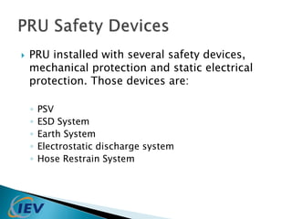  PRU installed with several safety devices, 
mechanical protection and static electrical 
protection. Those devices are: 
◦ PSV 
◦ ESD System 
◦ Earth System 
◦ Electrostatic discharge system 
◦ Hose Restrain System 
 