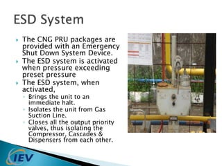  The CNG PRU packages are 
provided with an Emergency 
Shut Down System Device. 
 The ESD system is activated 
when pressure exceeding 
preset pressure 
 The ESD system, when 
activated, 
◦ Brings the unit to an 
immediate halt. 
◦ Isolates the unit from Gas 
Suction Line. 
◦ Closes all the output priority 
valves, thus isolating the 
Compressor, Cascades & 
Dispensers from each other. 
 