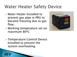  Water Heater Installed to 
prevent gas pipe in PRU to 
became freezing due to gas 
flow. 
 Working temperature set on 
maximum 80oC 
 Temperature Control Device 
Installed to prevent the 
system overheating. 
 