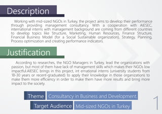 Description
Justification
Working with mid-sized NGOs in Turkey, the project aims to develop their performance
through providing management consultancy. With a cooperation with AIESEC,
international interns with management background are coming from different countries
to develop topics like Structure, Marketing, Human Resources, Finance Structure,
Financial Business Model (for a Social Sustainable organization), Strategy, Planning,
Process optimization and creating performance indicators.
According to researches, the NGO Managers in Turkey, lead the organizations with
passion, but most of them have lack of management skills which makes their NGOs low
impactful.AIESEC brings in this project, int ernational interns (university students from
18-30 years or recent-graduated) to apply their knowledge in those organizations to
make them more efficiency in order to make them have more results and bring more
impact to the society.
Theme Consultancy in Business and Development.
Target Audience Mid-sized NGOs in Turkey 1
 