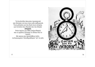 Τα λουλούδια άκουσαν προσεχτικά
και ζήτησαν να τους πουν κάτι ψιθυριστά.
Τους μίλησαν για την δική τους ιστορία,
για τη λύση που έδωσαν και την έλεγαν
απεργία.
Ήταν πρώτη του Μάη ακόμα θαρρώ
και οι εργάτες ζήτησαν το δίκαιο και το
σωστό.
Με αγώνα και προσπάθεια πολύ,
τα δικαιώματα "ελευθερώθηκαν" απ' το κελί.
17 18
 