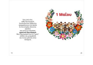 Έτσι από τότε,
κάθε Πρωτομαγιά,
λουλούδια και άνθρωποι
σκαρφαλώνουν στα ψηλά.
Σε ένα στεφάνι δένονται
αγκαλιά 
και αυτό το ονόμασαν
εργατική Πρωτομαγιά.
Μια Πρωτομαγιά που το "εμείς"
ανθίζει και μοσχοβολά
και το εγώ χάνεται στην
καταχνιά.
1 Μαΐου1 Μαΐου
19 20
 