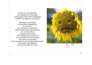 Θα σας πω ένα παραμύθι
που θυμάμαι λίγο την αρχή,
γιατί ξεχνάω πολύ και δεν σκέφτηκα
να δέσω στο δάχτυλο μία κλωστή.
Μια φορά κι ένα καιρό,
σε ένα κόσμο διαφορετικό,
σε ένα κήπο,
δεν ακούγονταν τραγούδια,
αλλά αναστεναγμοί και παράπονα
απ' τα λουλούδια.
Το χώμα είχε ποτιστεί
από τα δάκρυα τους τα καυτά
και τα πέταλα τους δεν άνοιγαν
στου ήλιου την αγκαλιά.
Ήταν τυλιγμένα με δυστυχία και βαρύ καημό
και το γέλιο είχε σβηστεί,
σε κείνο τον κήπο τον παλιό.
1 2
 