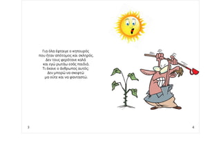 Για όλα έφταιγε ο κηπουρός
που ήταν απότομος και σκληρός.
Δεν τους φερότανε καλά
και εγώ ρωτάω εσάς παιδιά.
Τι έκανε ο άνθρωπος αυτός;
Δεν μπορώ να σκεφτώ
μα ούτε και να φανταστώ.
3 4
 