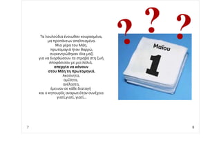 Τα λουλούδια ένοιωθαν κουρασμένα,
μα προπάντων απελπισμένα.
Μια μέρα του Μάη,
πρωτομαγιά ήταν θαρρώ,
συγκεντρώθηκαν όλα μαζί
για να διορθώσουν τα στραβά στη ζωή.
Αποφάσισαν με μια λαλιά,
απεργία να κάνουν
στου Μάη τη πρωτομηνιά.
Ακούνητα,
αμίλητα,
αγέλαστα,
έμειναν σε κάθε διαταγή
και ο κηπουρός αναρωτιόταν συνέχεια
γιατί,γιατί, γιατί...
7 8
 