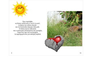 Πριν προλάβει
να δώσει απάντηση σ' αυτό το γιατί,
η πόρτα του κήπου άνοιξε
και τα λουλούδια έφυγαν όλα μαζί.
Ο κήπος έμεινε αδειανός
και ο κηπουρός απορημένος και μοναχός.
Τώρα πια, έχει για συντροφιά,
τα αγριόχορτα και μια σκληρή καρδιά.
9 10
 