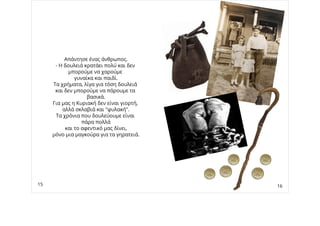 Απάντησε ένας άνθρωπος.
- Η δουλειά κρατάει πολύ και δεν
μπορούμε να χαρούμε
γυναίκα και παιδί.
Τα χρήματα, λίγα για τόση δουλειά
και δεν μπορούμε να πάρουμε τα
βασικά.
Για μας η Κυριακή δεν είναι γιορτή,
αλλά σκλαβιά και "φυλακή".
Τα χρόνια που δουλεύουμε είναι
πάρα πολλά
και το αφεντικό μας δίνει,
μόνο μια μαγκούρα για τα γηρατειά.
15 16
 