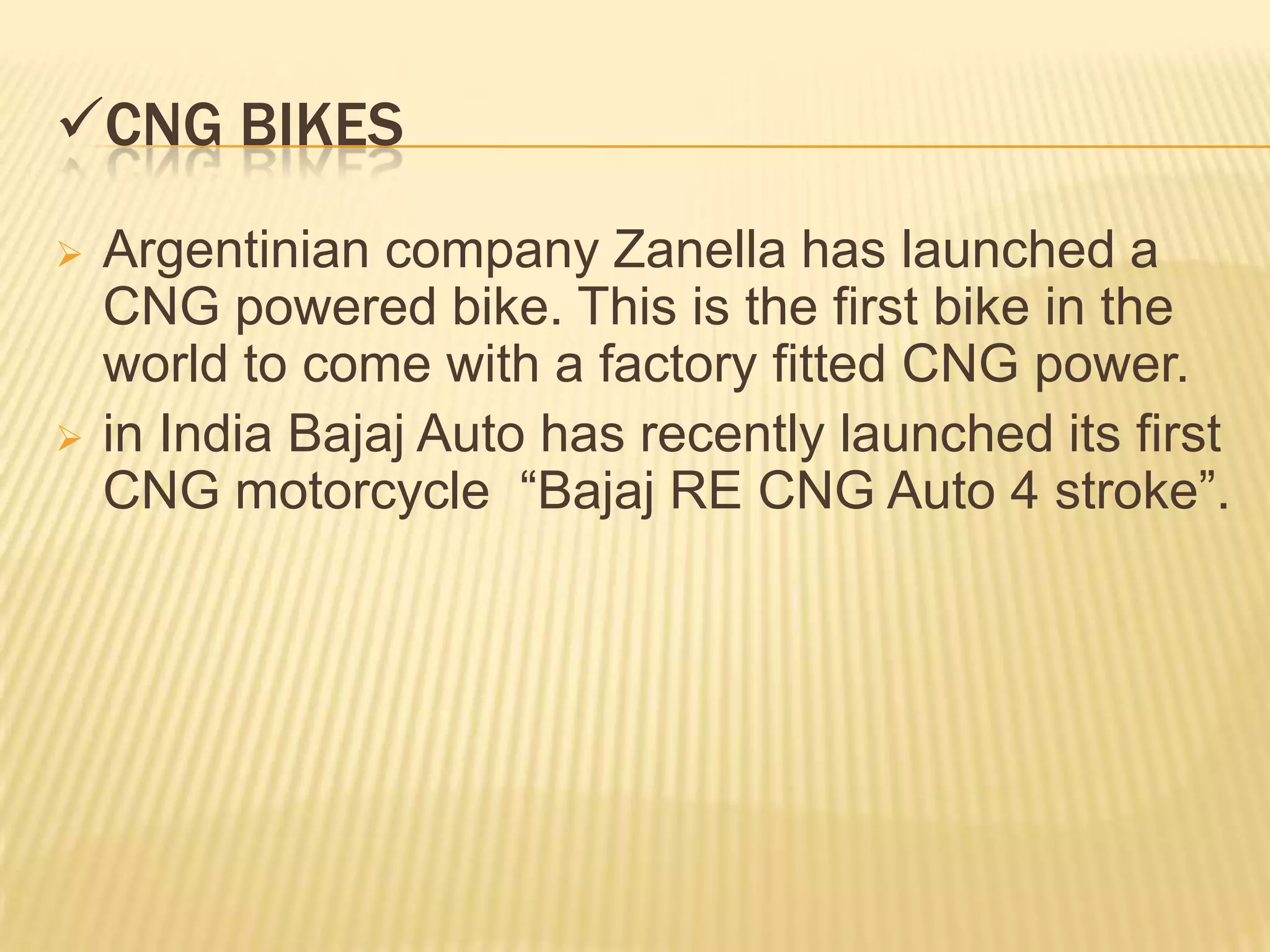 CNG BIKES
   Argentinian company Zanella has launched a
    CNG powered bike. This is the first bike in the
    world to come with a factory fitted CNG power.
   in India Bajaj Auto has recently launched its first
    CNG motorcycle “Bajaj RE CNG Auto 4 stroke”.
 