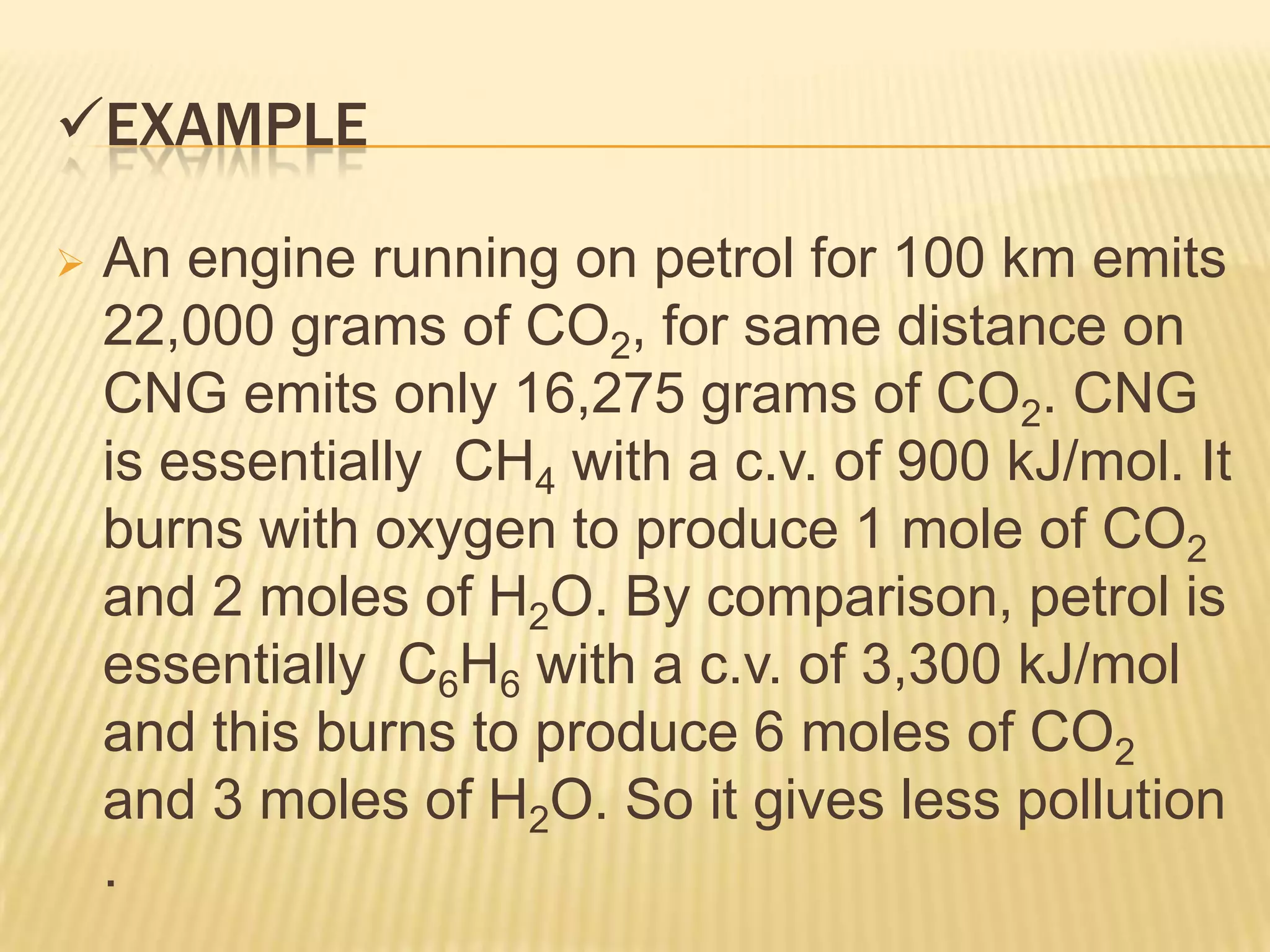EXAMPLE

   An engine running on petrol for 100 km emits
    22,000 grams of CO2, for same distance on
    CNG emits only 16,275 grams of CO2. CNG
    is essentially CH4 with a c.v. of 900 kJ/mol. It
    burns with oxygen to produce 1 mole of CO2
    and 2 moles of H2O. By comparison, petrol is
    essentially C6H6 with a c.v. of 3,300 kJ/mol
    and this burns to produce 6 moles of CO2
    and 3 moles of H2O. So it gives less pollution
    .
 