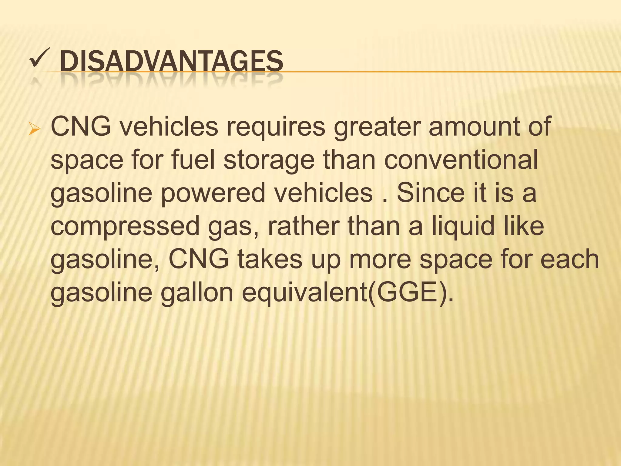  DISADVANTAGES

   CNG vehicles requires greater amount of
    space for fuel storage than conventional
    gasoline powered vehicles . Since it is a
    compressed gas, rather than a liquid like
    gasoline, CNG takes up more space for each
    gasoline gallon equivalent(GGE).
 