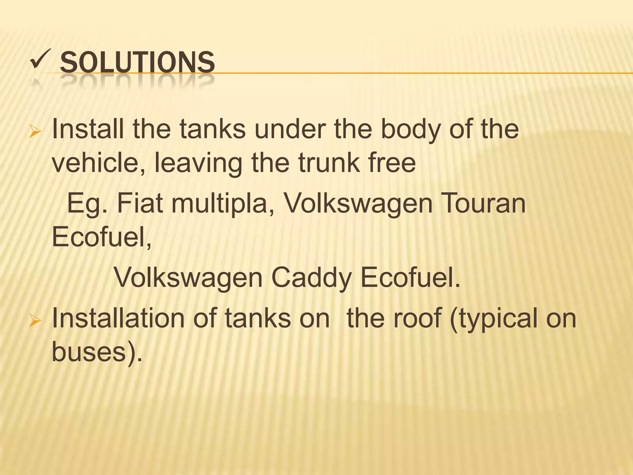  SOLUTIONS

 Install the tanks under the body of the
  vehicle, leaving the trunk free
   Eg. Fiat multipla, Volkswagen Touran
  Ecofuel,
       Volkswagen Caddy Ecofuel.
 Installation of tanks on the roof (typical on
  buses).
 