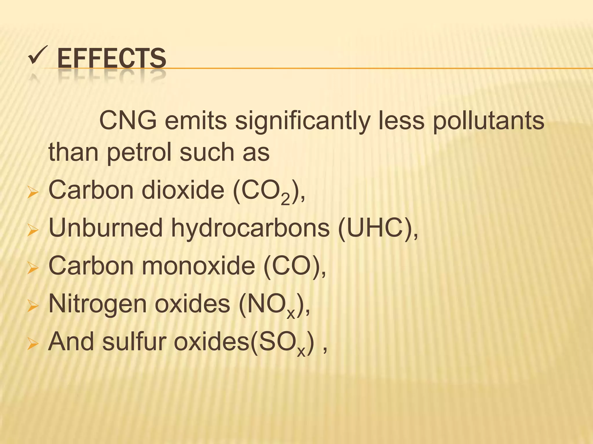  EFFECTS

       CNG emits significantly less pollutants
  than petrol such as
 Carbon dioxide (CO2),

 Unburned hydrocarbons (UHC),

 Carbon monoxide (CO),

 Nitrogen oxides (NOx),

 And sulfur oxides(SOx) ,
 