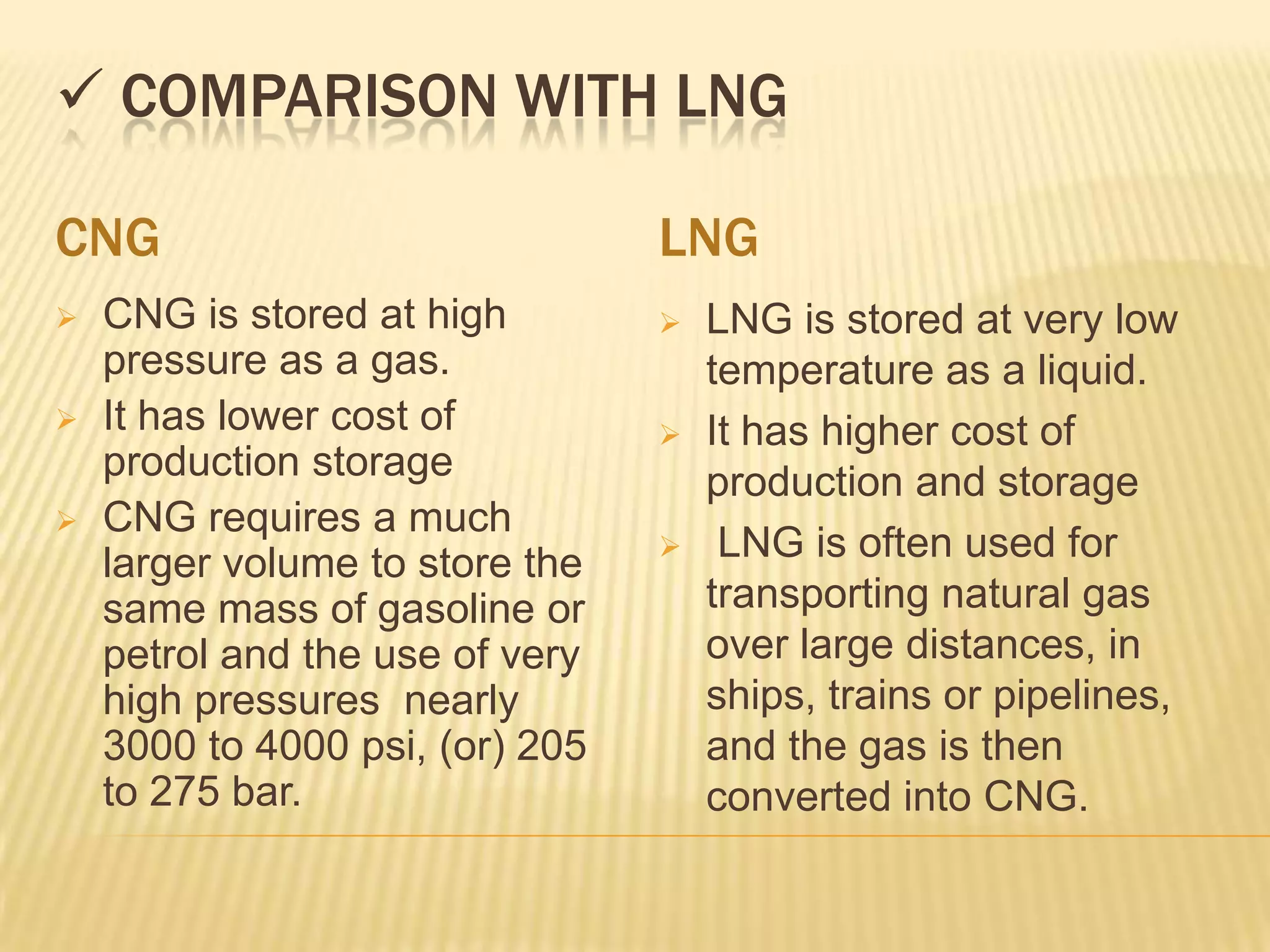  COMPARISON WITH LNG

CNG                              LNG
   CNG is stored at high           LNG is stored at very low
    pressure as a gas.               temperature as a liquid.
   It has lower cost of            It has higher cost of
    production storage               production and storage
   CNG requires a much
    larger volume to store the       LNG is often used for
    same mass of gasoline or         transporting natural gas
    petrol and the use of very       over large distances, in
    high pressures nearly            ships, trains or pipelines,
    3000 to 4000 psi, (or) 205       and the gas is then
    to 275 bar.                      converted into CNG.
 