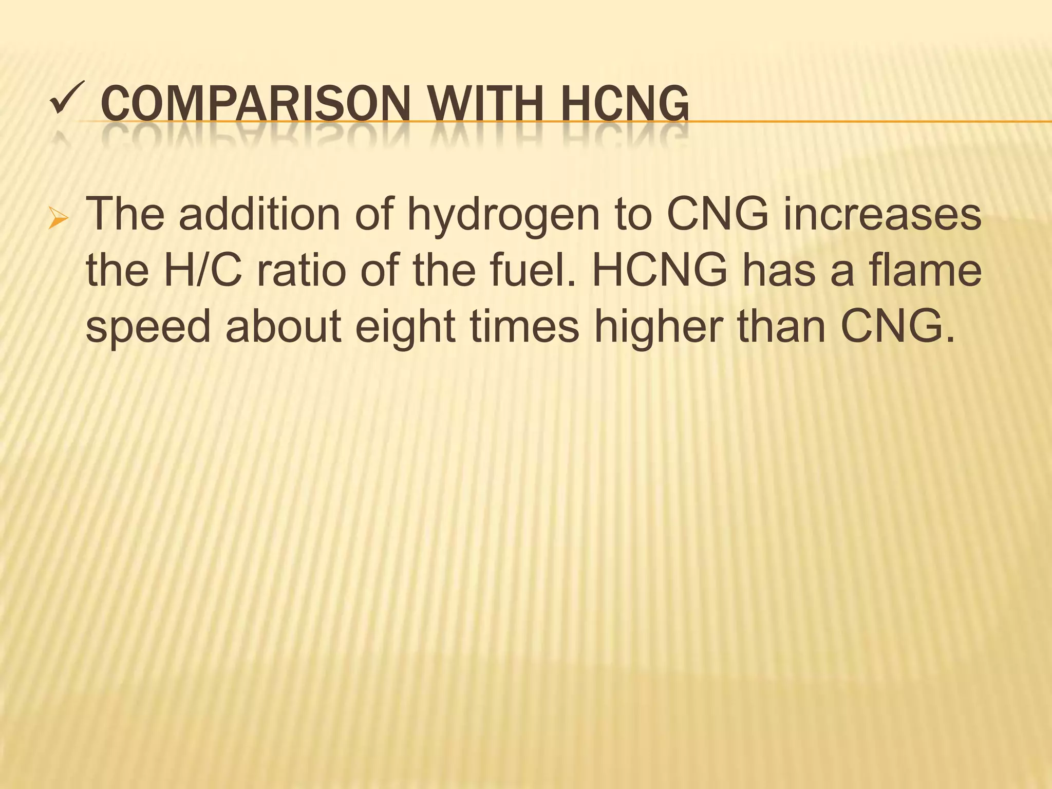 COMPARISON WITH HCNG

   The addition of hydrogen to CNG increases
    the H/C ratio of the fuel. HCNG has a flame
    speed about eight times higher than CNG.
 