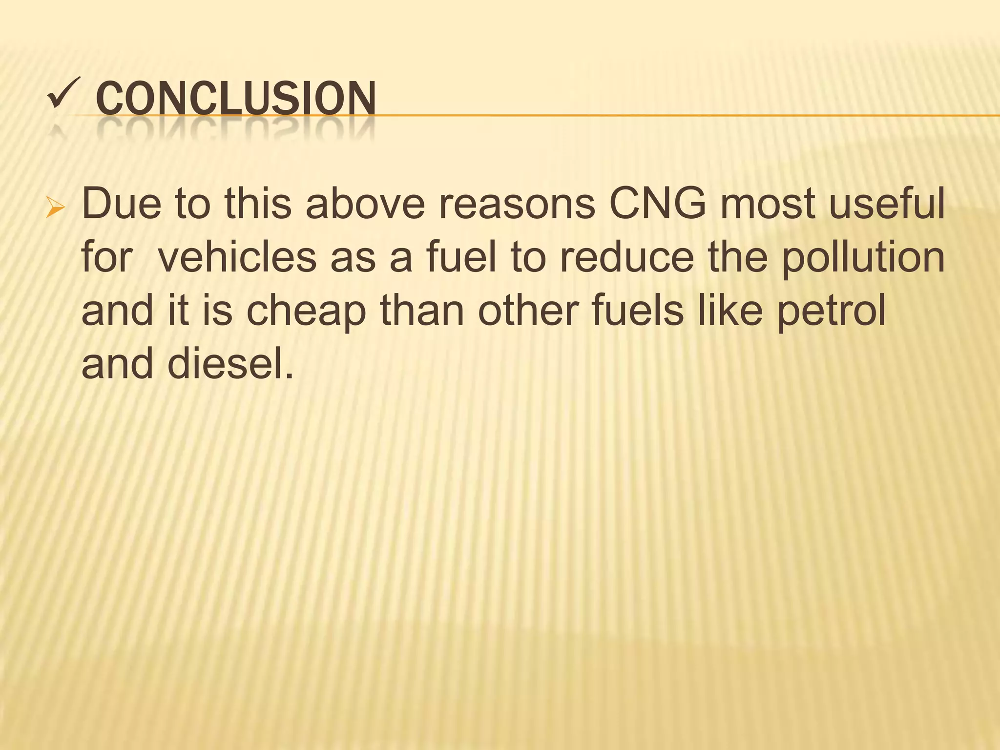  CONCLUSION

   Due to this above reasons CNG most useful
    for vehicles as a fuel to reduce the pollution
    and it is cheap than other fuels like petrol
    and diesel.
 