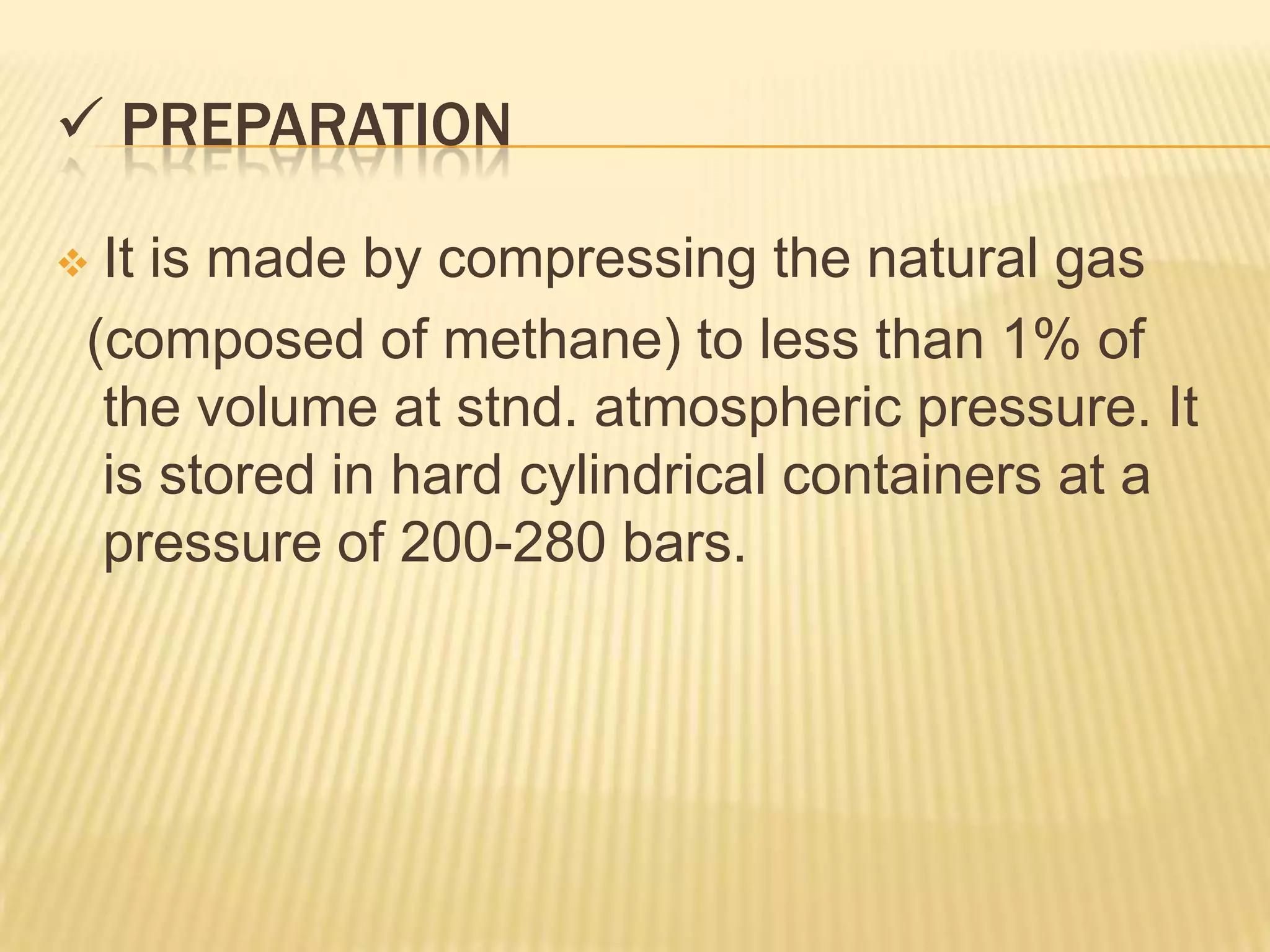  PREPARATION

It is made by compressing the natural gas
(composed of methane) to less than 1% of
 the volume at stnd. atmospheric pressure. It
 is stored in hard cylindrical containers at a
 pressure of 200-280 bars.
 