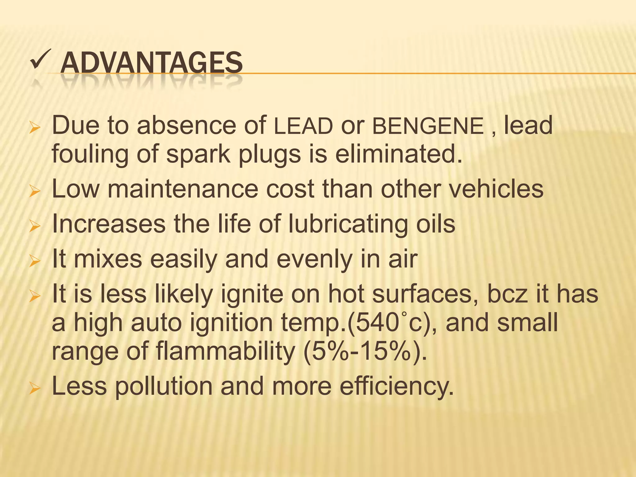  ADVANTAGES
   Due to absence of LEAD or BENGENE , lead
    fouling of spark plugs is eliminated.
   Low maintenance cost than other vehicles
   Increases the life of lubricating oils
   It mixes easily and evenly in air
   It is less likely ignite on hot surfaces, bcz it has
    a high auto ignition temp.(540˚c), and small
    range of flammability (5%-15%).
   Less pollution and more efficiency.
 