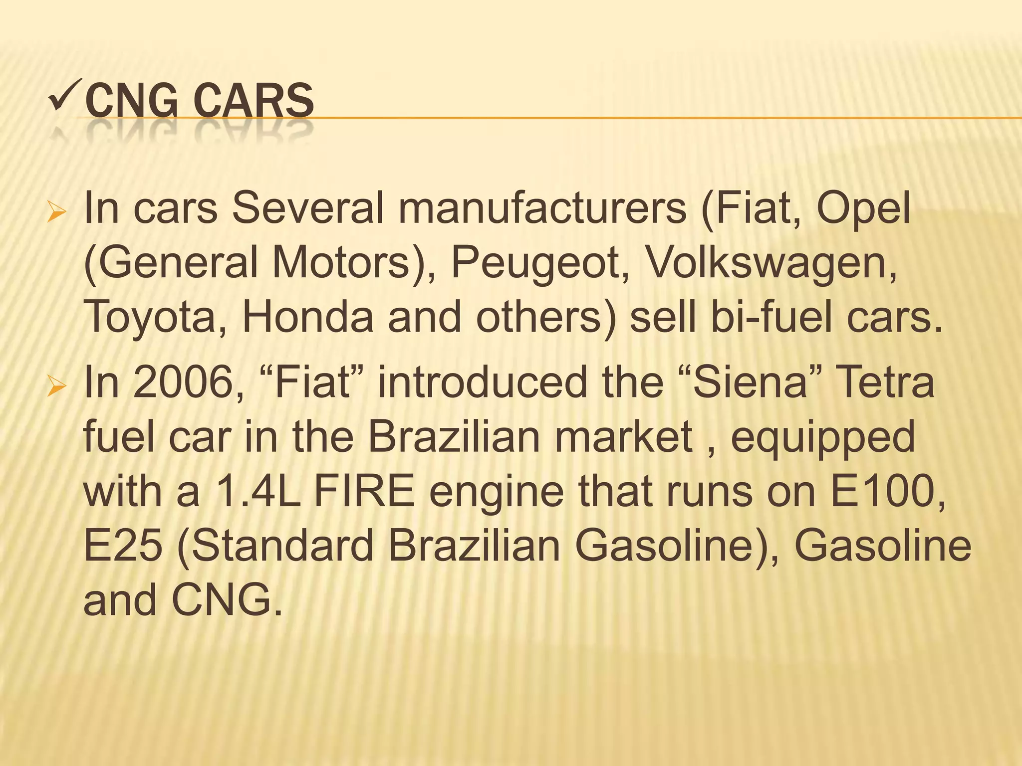 CNG CARS

 In cars Several manufacturers (Fiat, Opel
  (General Motors), Peugeot, Volkswagen,
  Toyota, Honda and others) sell bi-fuel cars.
 In 2006, “Fiat” introduced the “Siena” Tetra
  fuel car in the Brazilian market , equipped
  with a 1.4L FIRE engine that runs on E100,
  E25 (Standard Brazilian Gasoline), Gasoline
  and CNG.
 