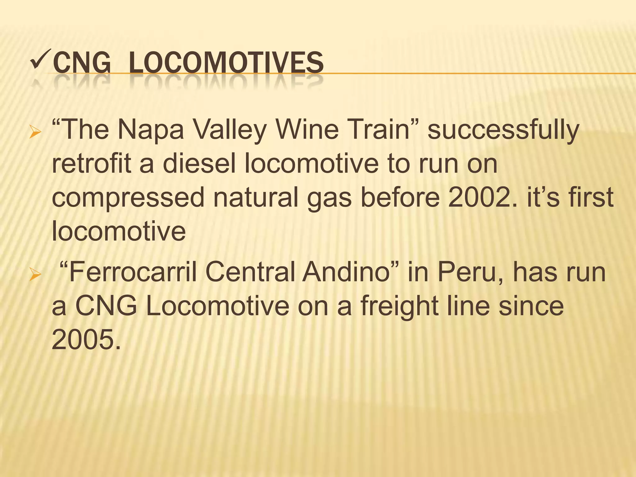 CNG LOCOMOTIVES

 “The Napa Valley Wine Train” successfully
  retrofit a diesel locomotive to run on
  compressed natural gas before 2002. it’s first
  locomotive
 “Ferrocarril Central Andino” in Peru, has run
  a CNG Locomotive on a freight line since
  2005.
 