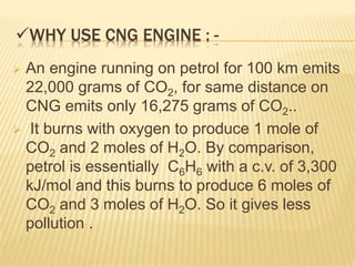 WHY USE CNG ENGINE : -
 An engine running on petrol for 100 km emits
22,000 grams of CO2, for same distance on
CNG emits only 16,275 grams of CO2..
 It burns with oxygen to produce 1 mole of
CO2 and 2 moles of H2O. By comparison,
petrol is essentially C6H6 with a c.v. of 3,300
kJ/mol and this burns to produce 6 moles of
CO2 and 3 moles of H2O. So it gives less
pollution .
 