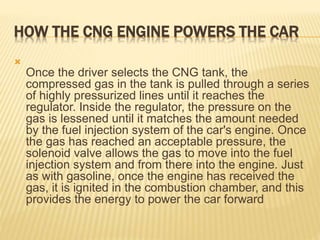 HOW THE CNG ENGINE POWERS THE CAR

Once the driver selects the CNG tank, the
compressed gas in the tank is pulled through a series
of highly pressurized lines until it reaches the
regulator. Inside the regulator, the pressure on the
gas is lessened until it matches the amount needed
by the fuel injection system of the car's engine. Once
the gas has reached an acceptable pressure, the
solenoid valve allows the gas to move into the fuel
injection system and from there into the engine. Just
as with gasoline, once the engine has received the
gas, it is ignited in the combustion chamber, and this
provides the energy to power the car forward
 