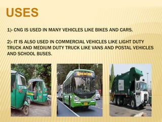 1)- CNG IS USED IN MANY VEHICLES LIKE BIKES AND CARS.
2)- IT IS ALSO USED IN COMMERCIAL VEHICLES LIKE LIGHT DUTY
TRUCK AND MEDIUM DUTY TRUCK LIKE VANS AND POSTAL VEHICLES
AND SCHOOL BUSES.
USES
 