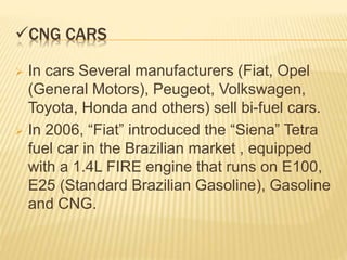 CNG CARS
 In cars Several manufacturers (Fiat, Opel
(General Motors), Peugeot, Volkswagen,
Toyota, Honda and others) sell bi-fuel cars.
 In 2006, “Fiat” introduced the “Siena” Tetra
fuel car in the Brazilian market , equipped
with a 1.4L FIRE engine that runs on E100,
E25 (Standard Brazilian Gasoline), Gasoline
and CNG.
 