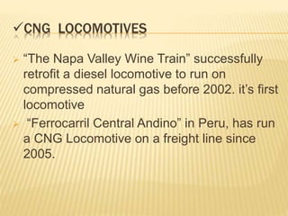 CNG LOCOMOTIVES
 “The Napa Valley Wine Train” successfully
retrofit a diesel locomotive to run on
compressed natural gas before 2002. it’s first
locomotive
 “Ferrocarril Central Andino” in Peru, has run
a CNG Locomotive on a freight line since
2005.
 
