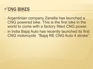 CNG BIKES
 Argentinian company Zanella has launched a
CNG powered bike. This is the first bike in the
world to come with a factory fitted CNG power.
 in India Bajaj Auto has recently launched its first
CNG motorcycle “Bajaj RE CNG Auto 4 stroke”.
 