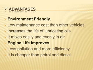  ADVANTAGES
 Environment Friendly.
 Low maintenance cost than other vehicles
 Increases the life of lubricating oils
 It mixes easily and evenly in air
 Engine Life Improves
 Less pollution and more efficiency.
 It is cheaper than petrol and diesel.
 
