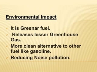 Environmental Impact
 It is Greenar fuel.
 Releases lesser Greenhouse
Gas.
 More clean alternative to other
fuel like gasoline.
 Reducing Noise pollution.
 