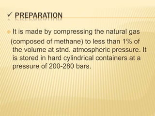  PREPARATION
 It is made by compressing the natural gas
(composed of methane) to less than 1% of
the volume at stnd. atmospheric pressure. It
is stored in hard cylindrical containers at a
pressure of 200-280 bars.
 