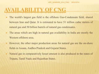 AVAILABILITY OF CNG
 The world's largest gas field is the offshore Gas-Condensate field, shared
between Iran and Qatar. It is estimated to have 51 trillion cubic meters of
natural gas and 50 billion barrels of natural gas condensates.
 The areas which are high in natural gas availability in India are mostly the
Western offshore area.
 However, the other major production areas for natural gas are the on-shore
fields in Assam, Andhra Pradesh and Gujarat States.
 Natural gas in comparatively lesser amount is also produced in the states of
Tripura, Tamil Nadu and Rajasthan States.
19/03/2014AFE_SEMINAR_2014_CNG
7
 